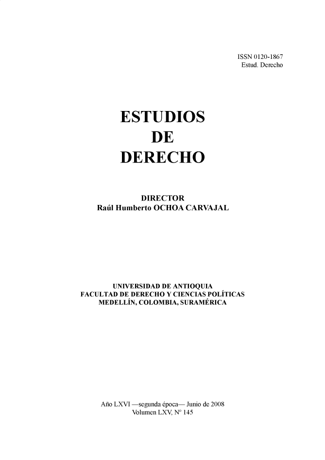 handle is hein.journals/estdrc2008 and id is 1 raw text is: ISSN 0120-1867
Estud. Derecho

ESTUDIOS
DE
DERECHO

DIRECTOR
Raul Humberto OCHOA CARVAJAL
UNIVERSIDAD DE ANTIOQUTA
FACULTAD DE DERECHO Y CIENCIAS POLITICAS
MEDELLIN, COLOMBIA, SURAMERICA
Ao LXVI -segunda epoca- Junio de 2008
Volumen LXV, N° 145


