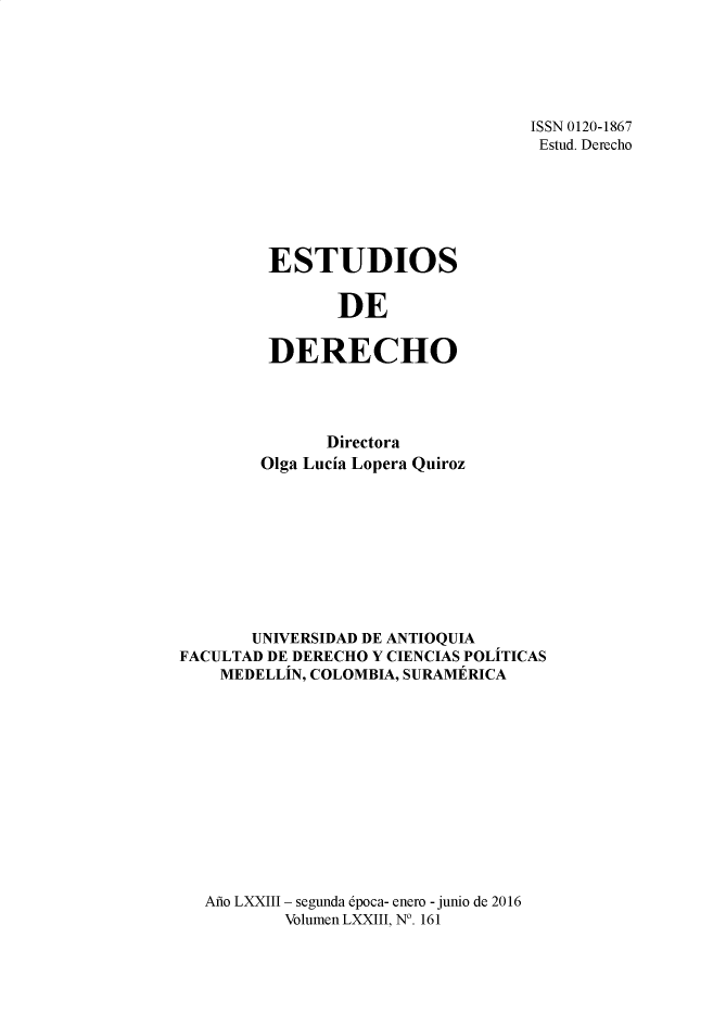 handle is hein.journals/estdrc2016 and id is 1 raw text is: ISSN 0120-1867
Estud. Derecho

ESTUDIOS
DE
DERECHO

Directora
Olga Lucia Lopera Quiroz
UNIVERSIDAD DE ANTIOQUTA
FACULTAD DE DERECHO Y CIENCIAS POLITICAS
MEDELLIN, COLOMBIA, SURAMERICA
Ao LXXIII - segunda 6poca- enero - junio de 2016
Volumen LXXIII, N0. 161


