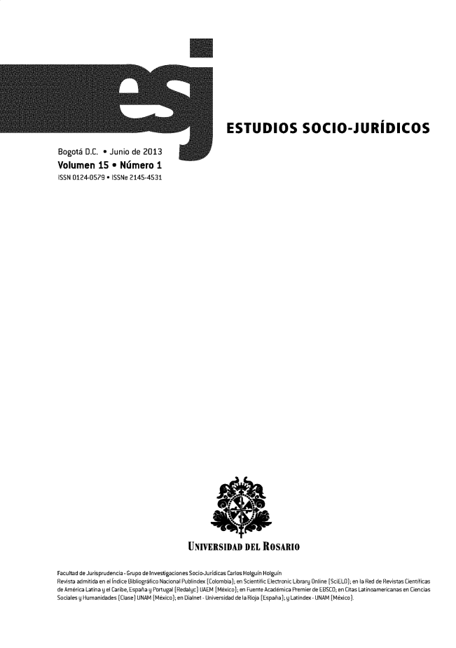 handle is hein.journals/estscj15 and id is 1 raw text is: 














                                                      ESTUDIOS SOCIO-JURIDICOS

Bogol D.C. * Junio de 2013
Volumen 15 * Ndmero I
ISSN 0124-0579  * ISSNe 2145-4531













































                                         UNIVERSIDAD DEL ROSARIO


Facultad de Jurisprudencia. Grupo de Investigaciones Socio-Juridicas Carlos Holguin Holguin
Revista admitida en el Indice Bibliogrifico NacionalPublindex [Colombia); en Scientific Electronic Library Online [SciELO); en la Red de Revistas Cientificas
de America Latina y el Caribe, Espaia 9 Portugal [Redalyc) UAEM [Mkxico); en Fuente Acad6mica Premier de EBSCO; en Citas Latinoamericanas en Ciencias
Sociales y Humanidades (Clase) UNAM (Mexico); en Dialnet - Universidad de laRioja [Espaia);y Latindex - UNAM [Mexico).


