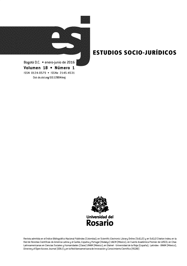 handle is hein.journals/estscj18 and id is 1 raw text is: 















                                                     ESTUDIOS SOCIO-JURIDICOS


Bogoth   D.C. * enero-junio  de  2016

Volumen 18 * Ndmero I
ISSN  0124-0579   *  ISSNe  2145-4531
       Doi: dx.doi.org/10.12804/esj











































                                                Universidad del

                                                Rosario



Revista admitida en el fndice Bibliogrbfico Nacional Publindex [Colombia); en Scientific Electronic Library Online [SciELO) y en SciELO Citation Index; en la
Red de Revistas Cientificas de America Latina 9 el Caribe, Espahia y Portugal (Redalyc) UAEM [Mkeico); en Fuente Acaddmica Premier de EBSCO; en Citas
Latinoamericanas en Ciencias Sociales y Humanidades (Clase) UNAM (Mdxico[; en Dialnet - Universidad de la Rioja [Espaha); Latindex - UNAM [Mdxico);
Directory of Open Access Journal [DOAJ) ye n la Red Iberoamericana de lnnovacid6n y Conocimiento Cientifico (REDIB)


