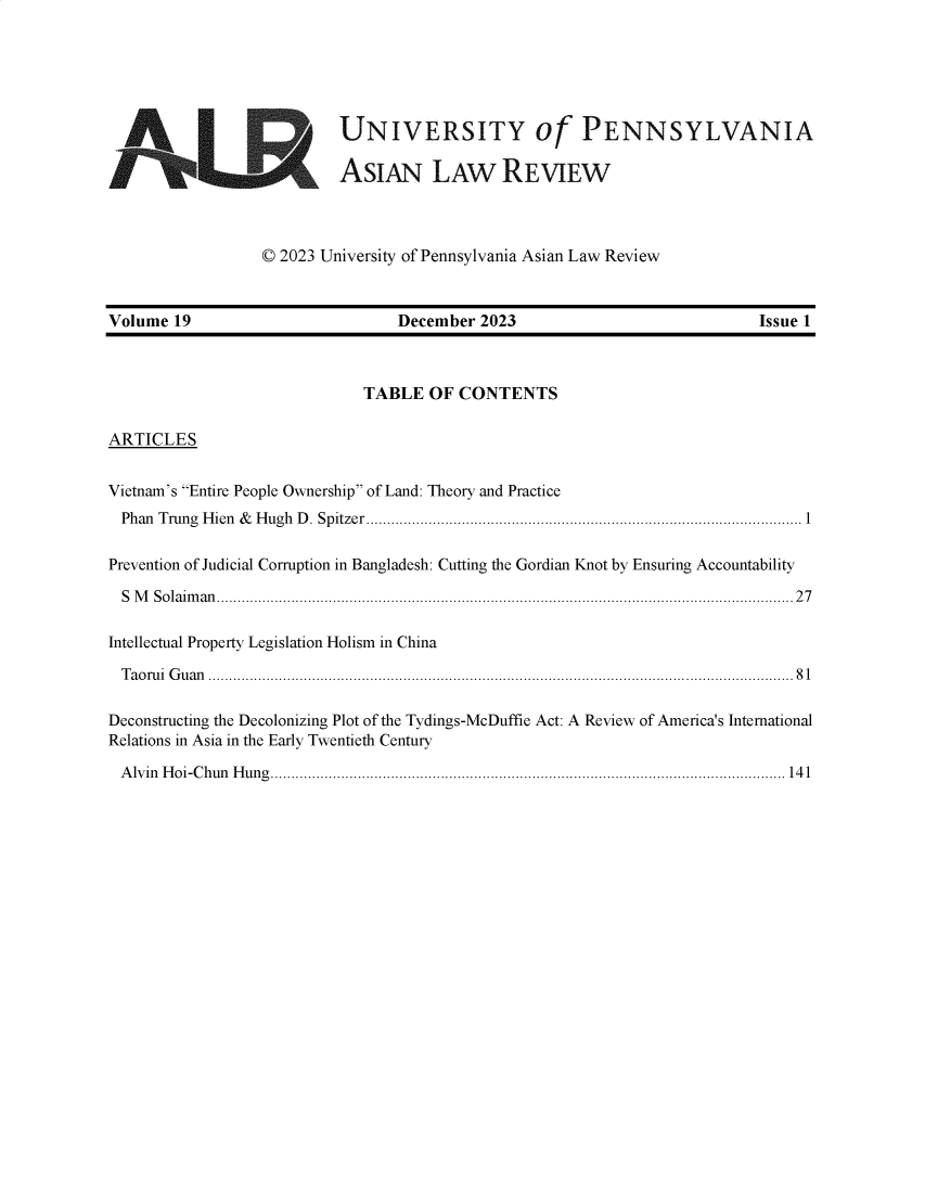 handle is hein.journals/etalr19 and id is 1 raw text is: 






                           UNIVERSITY of PENNSYLVANIA

                           ASIAN LAW REVIEW



                  © 2023 University of Pennsylvania Asian Law Review



Volume  19                        December  2023                             Issue 1



                              TABLE   OF CONTENTS

ARTICLES


Vietnam's Entire People Ownership of Land: Theory and Practice
  Phan T rung  H ien  &  H ugh  D . Spitzer.....................................................................................................  1

Prevention of Judicial Corruption in Bangladesh: Cutting the Gordian Knot by Ensuring Accountability

  S M Solaiman...........................................................................................................................................27

Intellectual Property Legislation Holism in China

  Taorui Guan ............................................................................................................................................. 81

Deconstructing the Decolonizing Plot of the Tydings-McDuffie Act: A Review of America's International
Relations in Asia in the Early Twentieth Century

Alvin Hoi-Chun Hung............................................................................................................................ 141


