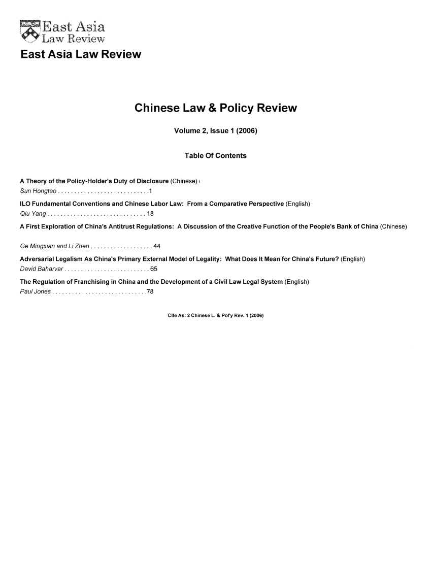 handle is hein.journals/etalr2 and id is 1 raw text is: East Asia Law Review
Chinese Law & Policy Review
Volume 2, Issue 1 (2006)
Table Of Contents
A Theory of the Policy-Holder's Duty of Disclosure (Chinese) i
Sun  H ongtao  ............................ 1
ILO Fundamental Conventions and Chinese Labor Law: From a Comparative Perspective (English)
Q iu  Yang  ..............................  18
A First Exploration of China's Antitrust Regulations: A Discussion of the Creative Function of the People's Bank of China (Chinese)
Ge Mingxian and Li Zhen ................... 44
Adversarial Legalism As China's Primary External Model of Legality: What Does It Mean for China's Future? (English)
David  Baharvar .......................... 65
The Regulation of Franchising in China and the Development of a Civil Law Legal System (English)
P aul Jones  ............................. 78

Cite As: 2 Chinese L. & Pol'y Rev. 1 (2006)


