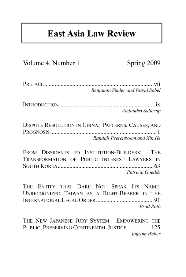 handle is hein.journals/etalr4 and id is 1 raw text is: 



East Asia Law Review


Volume 4, Number 1                  Spring 2009


P R EFA C E  .......................................................................... v ii
                       Benjamin Simler and David Sobel

IN TRODUCTION  ................................................................. ix
                                  Alejandro Salicrup

DISPUTE RESOLUTION IN CHINA: PATTERNS, CAUSES, AND
P R O G N O SIS  ........................................................................ 1
                        Randall Peerenboom andXin He

FROM  DISSIDENTS TO  INSTITUTION-BUILDERS:  THE
TRANSFORMATION  OF PUBLIC INTEREST LAWYERS IN
SOUTH K OREA ............................................................. 63
                                   Patricia Goedde

THE ENTITY THAT DARE NOT SPEAK ITS NAME:
UNRECOGNIZED TAIWAN AS A RIGHT-BEARER IN THE
INTERNATIONAL LEGAL ORDER ....................................... 91
                                        Brad Roth

THE NEW JAPANESE JURY SYSTEM: EMPOWERING THE
PUBLIC, PRESERVING CONTINENTAL JUSTICE ................ 125
                                     Ingram Weber


