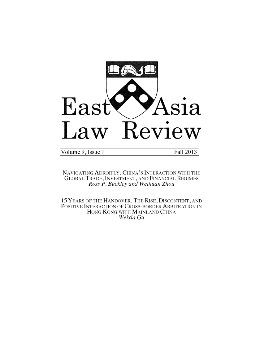 handle is hein.journals/etalr9 and id is 1 raw text is: East Asia
Law Review
Volume 9, Issue 1                   Fall 2013
NAVIGATING ADROITLY: CHINA'S INTERACTION WITH THE
GLOBAL TRADE, INVESTMENT, AND FINANCIAL REGIMES
Ross P. Buckley and Weihuan Zhou
15 YEARS OF THE HANDOVER: THE RISE, DISCONTENT, AND
POSITIVE INTERACTION OF CROSS-BORDER ARBITRATION IN
HONG KONG WITH MAINLAND CHINA
Weixia Gu


