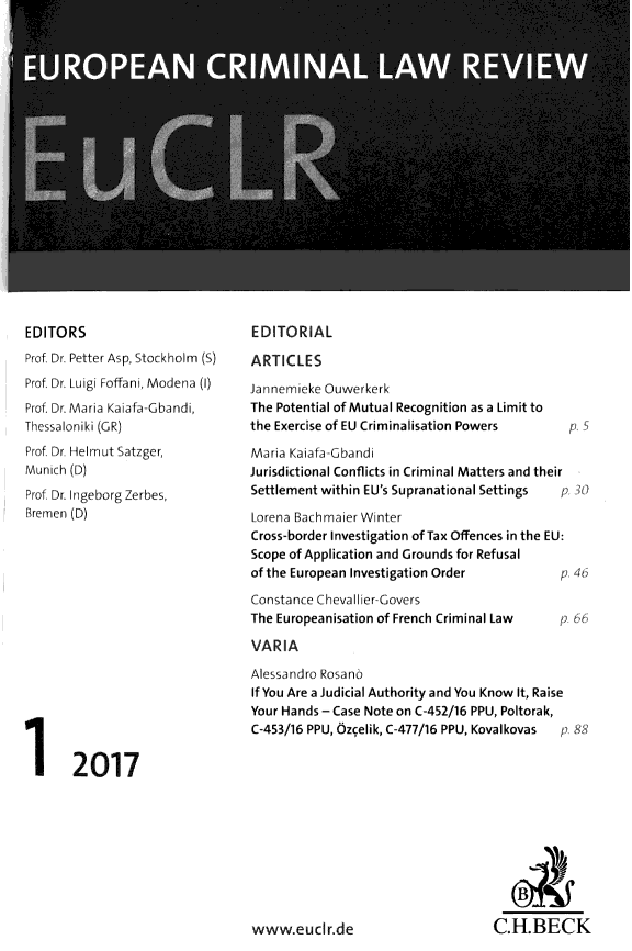 handle is hein.journals/euclr7 and id is 1 raw text is: 



















EDITORS
Prof Dr. Petter Asp, Stockholm (S)
Prof Dr. Luigi Foffani, Modena (1)
Prof. Dr. Maria Kaiafa-Gbandi,
Thessaloniki (GR)
Prof Dr. Helmut Satzger,
Munich (D)
Prof Dr. Ingeborg Zerbes,
Bremen (D)


EDITORIAL

ARTICLES
Jannemieke Ouwerkerk
The Potential of Mutual Recognition as a Limit to
the Exercise of EU Criminalisation Powers pS

Maria Kaiafa-Gbandi
Jurisdictional Conflicts in Criminal Matters and their
Settlement within EU's Supranational Settings p 30'

Lorena Bach maier Winter
Cross-border Investigation of Tax Offences in the EU:
Scope of Application and Grounds for Refusal
of the European Investigation Order          p 46


Constance Chevallier-Govers
The Europeanisation of French Criminal Law

VAR  IA


1 2017


Alessandro Rosano
If You Are a Judicial Authority and You Know It, Raise
Your Hands - Case Note on C-452/16 PPU, Poltorak,
C-453/16 PPU, Ozcelik, C-477/16 PPU, Kovalkovas  p 88












www.eucir.de                       C.H.BECK


P 66


