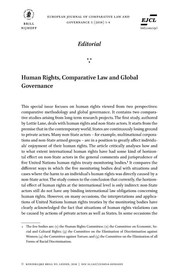 handle is hein.journals/eujclg5 and id is 1 raw text is: 

              EUROPEAN  JOURNAL  OF COMPARATIVE  LAW AND
                                                               EJCL
 BRILL                  GOVERNANCE   5 (2018) 1-4              E
NIJ HOFF                                                       brill.com/ejel



                              Editorial






Human Rights, Comparative Law and Global

Governance



This special issue focuses on human rights viewed from two  perspectives:
comparative methodology  and  global governance. It contains two compara-
tive studies arising from long-term research projects. The first study, authored
by Lottie Lane, deals with human rights and non-State actors. It starts from the
premise that in the contemporary world, States are continuously losing ground
to private actors. Many non-State actors - for example, multinational corpora-
tions and non-State armed groups - are in a position to greatly affect individu-
als' enjoyment of their human rights. The article critically analyses how and
to what extent international human rights have had some kind of horizon-
tal effect on non-State actors in the general comments and jurisprudence of
five United Nations human rights treaty monitoring bodies.' It compares the
different ways in which the five monitoring bodies deal with situations and
cases where the harm to an individual's human rights was directly caused by a
non-State actor. The study comes to the conclusion that currently, the horizon-
tal effect of human rights at the international level is only indirect: non-State
actors still do not have any binding international law obligations concerning
human  rights. However, on many occasions, the interpretations and applica-
tions of United Nations human rights treaties by the monitoring bodies have
clearly acknowledged the fact that situations of human rights violations can
be caused by actions of private actors as well as States. In some occasions the


i  The five bodies are: (1) the Human Rights Committee; (2) the Committee on Economic, So-
   cial and Cultural Rights; (3) the Committee on the Elimination of Discrimination against
   Women; (4) the Committee against Torture; and (5) the Committee on the Elimination of all
   Forms of Racial Discrimination.


© KONINKLIJKE BRILL NV, LEIDEN, 2018  DOI 10.1163/22134514-00501003


