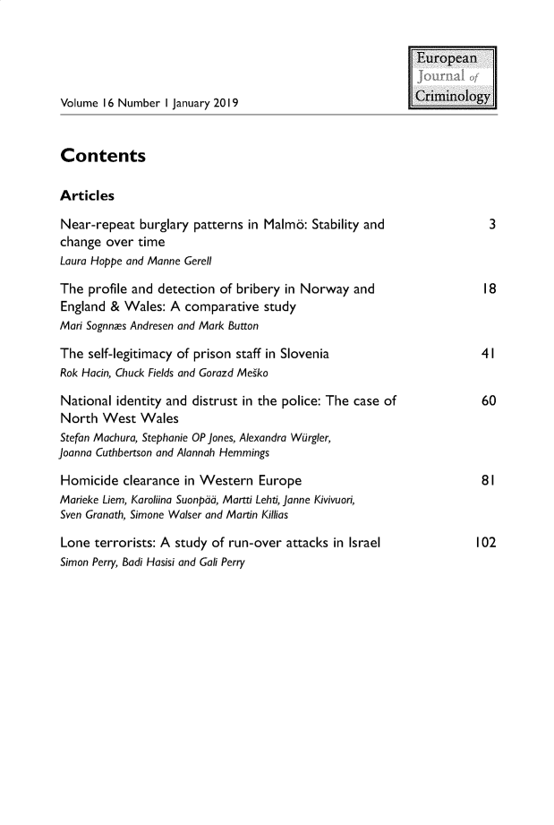 handle is hein.journals/eujcrim16 and id is 1 raw text is: 


                                                           European

Volume  16 Number I January 2019                           Criminology


Contents

Articles

Near-repeat   burglary patterns in Malmo: Stability and                3
change  over time
Laura Hoppe and Manne Gerell

The  profile and detection of bribery in Norway  and                  I8
England  & Wales:  A comparative  study
Mari Sognnes Andresen and Mark Button

The  self-legitimacy of prison staff in Slovenia                      4 I
Rok Hacin, Chuck Fields and Gorazd Meiko

National  identity and distrust in the police: The case of            60
North  West   Wales
Stefan Machura, Stephanie OP Jones, Alexandra Wurgler,
Joanna Cuthbertson and Alannah Hemmings

Homicide   clearance in Western  Europe                               81
Marieke Liem, Karoliina Suonpad, Martti Lehti, Janne Kivivuori,
Sven Granath, Simone Walser and Martin Killias

Lone  terrorists: A study of run-over attacks in Israel              102
Simon Perry, Badi Hasisi and Gali Perry



