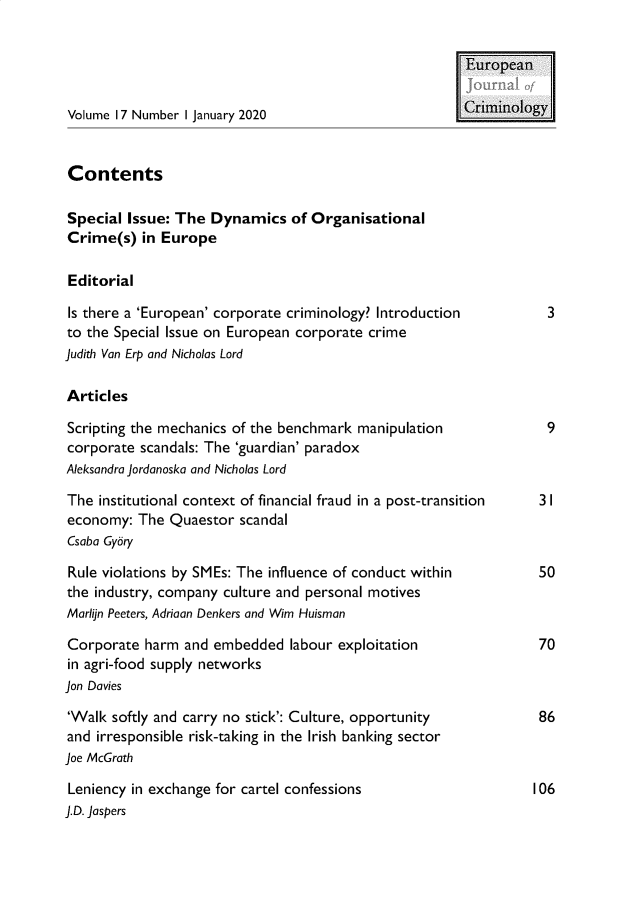 handle is hein.journals/eujcrim17 and id is 1 raw text is: 


                                                        European


Volume 17 Number I January 2020                         Criminology


Contents

Special  Issue: The Dynamics of   Organisational
Crime(s)   in Europe

Editorial

Is there a 'European' corporate criminology? Introduction          3
to the Special Issue on European corporate crime
Judith Van Erp and Nicholas Lord

Articles

Scripting the mechanics of the benchmark manipulation              9
corporate  scandals: The 'guardian' paradox
Aleksandra Jordanoska and Nicholas Lord

The  institutional context of financial fraud in a post-transition 3 I
economy:  The  Quaestor scandal
Csaba Gybry

Rule violations by SMEs: The influence of conduct within          50
the industry, company culture and personal motives
Marlijn Peeters, Adriaan Denkers and Wim Huisman

Corporate  harm  and embedded  labour exploitation                70
in agri-food supply networks
Jon Davies

'Walk  softly and carry no stick': Culture, opportunity           86
and irresponsible risk-taking in the Irish banking sector
Joe McGrath

Leniency in exchange for cartel confessions                      106
J.D. Jaspers


