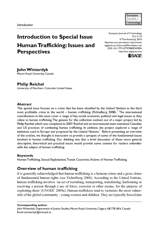 handle is hein.journals/eujcrim7 and id is 1 raw text is: 


                                                                            Euean


Introduction                                                                 Criminology

                                                                European journal of Criminology
                                                                                 7(1) 5-10
                                                                        @The Author(s) 2010
                                                              Reprints and permission: http://www.
Hum      an    Trafficking: Issues and                       sagepub.co.uk/journalsPernission.nav
                                                                DOl: 10.1 177/1477370809347894
Perspectives                                                           http://euc.sagepub.com
                                                                              OSAGE



John   Winterdyk
Mount Royal University, Canada


Philip   Reichel
University of Northern Colorado, United States




Abstract
This special issue focuses on a crime that has been classified by the United Nations as the third
most  profitable crime in the world - human trafficking (Fichtelberg 2008). 1 The international
contributions in this issue cover a range of key social, economic, political and legal issues as they
relate to human trafficking.The genesis for this collection evolved out of a major project led by
Philip Reichel which was completed in 2007. Reichel and an international team examined Canadian
and US  practices of combating human trafficking. In addition, the project explored a range of
initiatives used in Europe and proposed by the United Nations.2 Before presenting an overview
of the articles, we thought it instructive to provide a synopsis of some of the fundamental issues
involved in human trafficking. Our thinking was that a brief discussion of these more general,
descriptive, theoretical and practical issues would provide some context for readers unfamiliar
with the subject of human trafficking.

Keywords
Human  Trafficking, Sexual Exploitation,Transit Countries,Victims of Human Trafficking.


Overview of human trafficking
It is generally acknowledged that human  trafficking is a heinous crime and a gross abuse
of fundamental  human   rights (see Fichtelberg 2008). According to the United Nations,
human  trafficking involves 'an act of recruiting, transporting, transferring, harbouring or
receiving a person through  a use of force, coercion or other means, for the purpose  of
exploiting them' (UNODC 2009a). Human traffickers tend to victimize the most vulner-
able of the global community - young  women   and children. They are typically forced into


Corresponding  author:
John Winterdyk, Department of justice Studies, Mount Royal University, Calgary, AB,T3E 6K6, Canada
Email: jwinterdyk@mtroyal.ca


