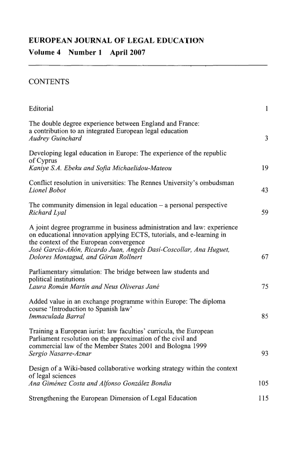 handle is hein.journals/eujled4 and id is 1 raw text is: 



EUROPEAN JOURNAL OF LEGAL EDUCATION
Volume   4  Number 1 April 2007



CONTENTS


Editorial                                                                 1

The double degree experience between England and France:
a contribution to an integrated European legal education
Audrey Guinchard                                                          3

Developing legal education in Europe: The experience of the republic
of Cyprus
Kaniye S.A. Ebeku and Sofia Michaelidou-Mateou                           19

Conflict resolution in universities: The Rennes University's ombudsman
Lionel Bobot                                                            43

The community  dimension in legal education - a personal perspective
Richard Lyal                                                             59

A joint degree programme in business administration and law: experience
on educational innovation applying ECTS, tutorials, and e-learning in
the context of the European convergence
Jose Garcia-Alidn, Ricardo Juan, Angels Dasi-Coscollar, Ana Huguet,
Dolores Montagud, and Giran Rollnert                                     67

Parliamentary simulation: The bridge between law students and
political institutions
Laura Romdin Martin and Neus Oliveras Jand                               75

Added  value in an exchange programme within Europe: The diploma
course 'Introduction to Spanish law'
Immaculada  Barral                                                       85

Training a European iurist: law faculties' curricula, the European
Parliament resolution on the approximation of the civil and
commercial law of the Member States 2001 and Bologna 1999
Sergio Nasarre-Aznar                                                     93

Design of a Wiki-based collaborative working strategy within the context
of legal sciences
Ana Giminez  Costa and Alfonso Gonzalez Bondia                          105

Strengthening the European Dimension of Legal Education            115


