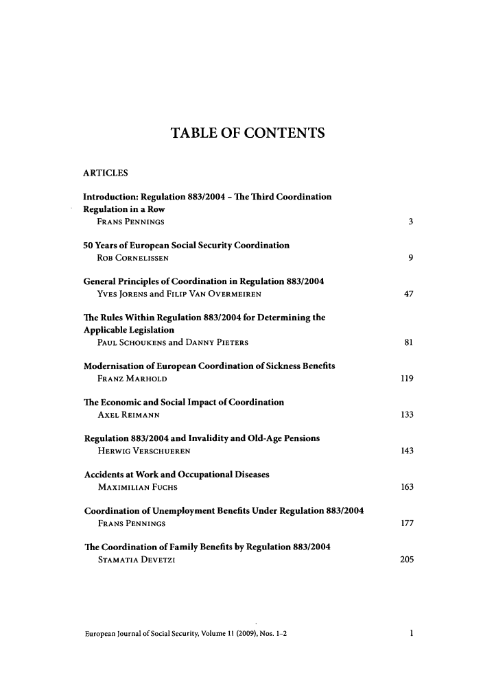 handle is hein.journals/eujsocse11 and id is 1 raw text is: TABLE OF CONTENTS
ARTICLES
Introduction: Regulation 883/2004 - The Third Coordination
Regulation in a Row
FRANS PENNINGS                                               3
50 Years of European Social Security Coordination
ROB CORNELISSEN                                              9
General Principles of Coordination in Regulation 883/2004
YVES JORENS and FILIP VAN OVERMEIREN                        47
The Rules Within Regulation 883/2004 for Determining the
Applicable Legislation
PAUL SCHOUKENS and DANNY PIETERS                            81
Modernisation of European Coordination of Sickness Benefits
FRANZ MARHOLD                                               119
The Economic and Social Impact of Coordination
AXEL REIMANN                                               133
Regulation 883/2004 and Invalidity and Old-Age Pensions
HERWIG VERSCHUEREN                                         143
Accidents at Work and Occupational Diseases
MAXIMILIAN FUCHS                                            163
Coordination of Unemployment Benefits Under Regulation 883/2004
FRANS PENNINGS                                              177
The Coordination of Family Benefits by Regulation 883/2004
STAMATIA DEVETZI                                           205

European Journal of Social Security, Volume 11 (2009), Nos. 1-2


