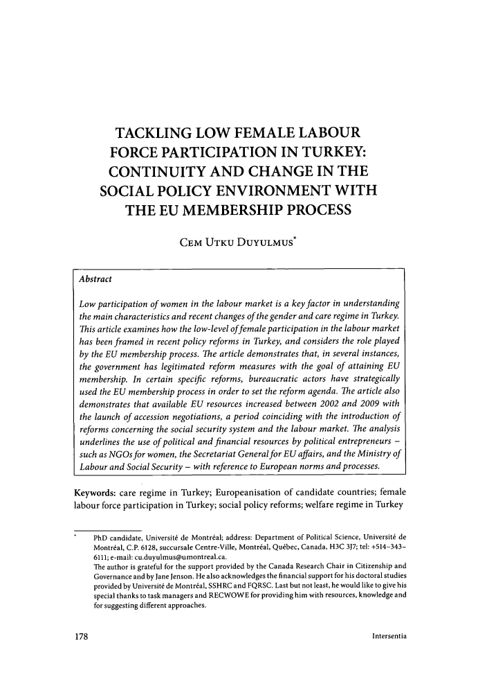 handle is hein.journals/eujsocse13 and id is 180 raw text is: TACKLING LOW FEMALE LABOUR
FORCE PARTICIPATION IN TURKEY:
CONTINUITY AND CHANGE IN THE
SOCIAL POLICY ENVIRONMENT WITH
THE EU MEMBERSHIP PROCESS
CEM UTKU DUYULMUS*
Abstract
Low participation of women in the labour market is a key factor in understanding
the main characteristics and recent changes of the gender and care regime in Turkey.
This article examines how the low-level offemale participation in the labour market
has been framed in recent policy reforms in Turkey, and considers the role played
by the EU membership process. The article demonstrates that, in several instances,
the government has legitimated reform measures with the goal of attaining EU
membership. In certain specific reforms, bureaucratic actors have strategically
used the EU membership process in order to set the reform agenda. The article also
demonstrates that available EU resources increased between 2002 and 2009 with
the launch of accession negotiations, a period coinciding with the introduction of
reforms concerning the social security system and the labour market. The analysis
underlines the use of political and financial resources by political entrepreneurs -
such as NGOs for women, the Secretariat Generalfor EU affairs, and the Ministry of
Labour and Social Security - with reference to European norms and processes.
Keywords: care regime in Turkey; Europeanisation of candidate countries; female
labour force participation in Turkey; social policy reforms; welfare regime in Turkey
PhD candidate, Universit6 de Montreal; address: Department of Political Science, Universit6 de
Montr6al, C.P. 6128, succursale Centre-Ville, Montreal, Quebec, Canada, H3C 3J7; tel: +514-343-
6111; e-mail: cu.duyulmus@umontreal.ca.
The author is grateful for the support provided by the Canada Research Chair in Citizenship and
Governance and by Jane Jenson. He also acknowledges the financial support for his doctoral studies
provided by Universit6 de Montr6al, SSHRC and FQRSC. Last but not least, he would like to give his
special thanks to task managers and RECWOWE for providing him with resources, knowledge and
for suggesting different approaches.

Intersentia


