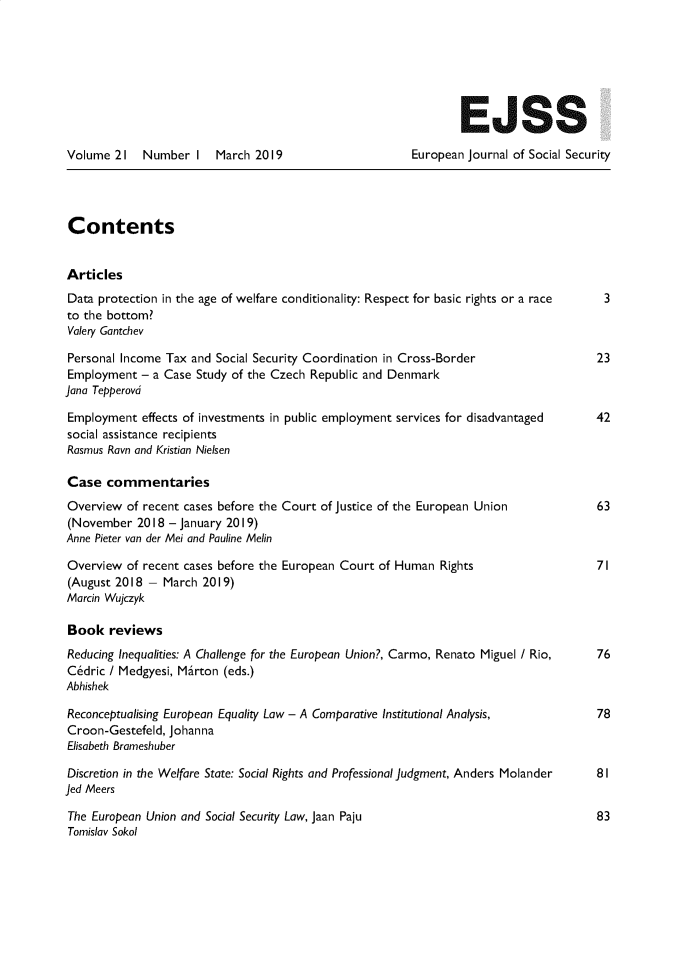 handle is hein.journals/eujsocse21 and id is 1 raw text is: 







                                                                EJSS

Volume 21    Number I   March 2019                      European Journal of Social Security




Contents


Articles
Data protection in the age of welfare conditionality: Respect for basic rights or a race  3
to the bottom?
Valery Gantchev

Personal Income Tax and Social Security Coordination in Cross-Border                  23
Employment - a Case Study of the Czech Republic and Denmark
Jana Tepperovd

Employment effects of investments in public employment services for disadvantaged     42
social assistance recipients
Rasmus Ravn and Kristian Nielsen

Case commentaries
Overview of recent cases before the Court of Justice of the European Union            63
(November 2018 - January 2019)
Anne Pieter van der Mei and Pauline Melin

Overview of recent cases before the European Court of Human Rights                    71
(August 2018 - March 2019)
Marcin Wujczyk

Book reviews
Reducing Inequalities: A Challenge for the European Union?, Carmo, Renato Miguel / Rio,  76
C~dric / Medgyesi, Mirton (eds.)
Abhishek

Reconceptualising European Equality Law - A Comparative Institutional Analysis,       78
Croon-Gestefeld, Johanna
Elisabeth Brameshuber

Discretion in the Welfare State: Social Rights and Professional Judgment, Anders Molander  81
Jed Meers

The European Union and Social Security Law, Jaan Paju                                 83
Tomislav Sokol


