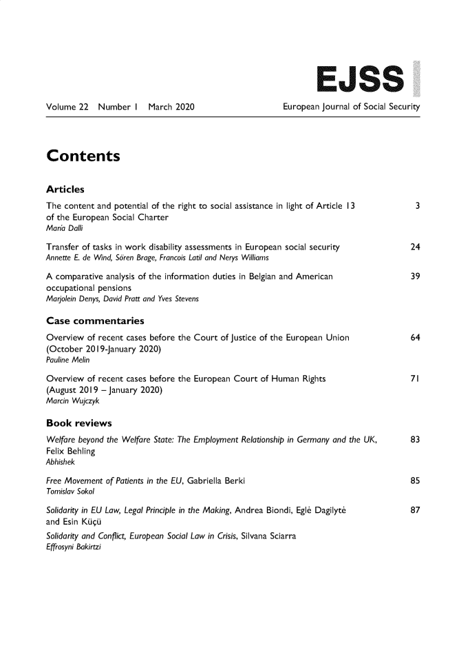 handle is hein.journals/eujsocse22 and id is 1 raw text is: 







                                                                 EJSS

Volume  22   Number  I   March 2020                      European Journal of Social Security




Contents


Articles
The content and potential of the right to social assistance in light of Article 13      3
of the European Social Charter
Mar'a Dalli

Transfer of tasks in work disability assessments in European social security           24
Annette E. de Wind, Soren Brage, Francois Latil and Nerys Williams

A comparative analysis of the information duties in Belgian and American               39
occupational pensions
Marjolein Denys, David Pratt and Yves Stevens

Case   commentaries
Overview  of recent cases before the Court of Justice of the European Union            64
(October  2019-January 2020)
Pauline Melin

Overview  of recent cases before the European Court of Human Rights                    71
(August 2019 - January 2020)
Marcin Wujczyk

Book   reviews
Welfare beyond the Welfare State: The Employment Relationship in Germany and the UK,   83
Felix Behling
Abhishek

Free Movement of Patients in the EU, Gabriella Berki                                   85
Tomislav Sokol

Solidarity in EU Law, Legal Principle in the Making, Andrea Biondi, Egle Dagilyte      87
and Esin KGuU
Solidarity and Conflict, European Social Law in Crisis, Silvana Sciarra
Effrosyni Bakirtzi


