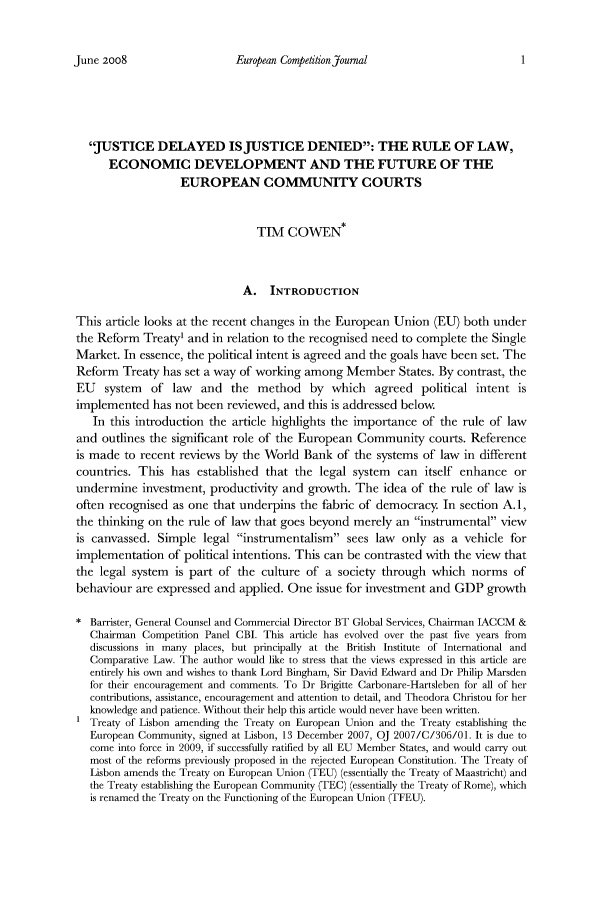 handle is hein.journals/eurcompet4 and id is 1 raw text is: European Competition Journal

JUSTICE DELAYED ISJUSTICE DENIED: THE RULE OF LAW,
ECONOMIC DEVELOPMENT AND THE FUTURE OF THE
EUROPEAN COMMUNITY COURTS
TIM COWEN*
A. INTRODUCTION
This article looks at the recent changes in the European Union (EU) both under
the Reform Treaty' and in relation to the recognised need to complete the Single
Market. In essence, the political intent is agreed and the goals have been set. The
Reform Treaty has set a way of working among Member States. By contrast, the
EU system of law and the method by which agreed political intent is
implemented has not been reviewed, and this is addressed below.
In this introduction the article highlights the importance of the rule of law
and outlines the significant role of the European Community courts. Reference
is made to recent reviews by the World Bank of the systems of law in different
countries. This has established that the legal system can itself enhance or
undermine investment, productivity and growth. The idea of the rule of law is
often recognised as one that underpins the fabric of democracy In section A. 1,
the thinking on the rule of law that goes beyond merely an instrumental view
is canvassed. Simple legal instrumentalism sees law only as a vehicle for
implementation of political intentions. This can be contrasted with the view that
the legal system is part of the culture of a society through which norms of
behaviour are expressed and applied. One issue for investment and GDP growth
* Barrister, General Counsel and Commercial Director BT Global Services, Chairman IACCM &
Chairman Competition Panel CBL This article has evolved over the past five years from
discussions in many places, but principally at the British Institute of International and
Comparative Law. The author would like to stress that the views expressed in this article are
entirely his own and wishes to thank Lord Bingham, Sir David Edward and Dr Philip Marsden
for their encouragement and comments. To Dr Brigitte Carbonare-Hartsleben for all of her
contributions, assistance, encouragement and attention to detail, and Theodora Christou for her
knowledge and patience. Without their help this article would never have been written.
1 Treaty of Lisbon amending the Treaty on European Union and the Treaty establishing the
European Community, signed at Lisbon, 13 December 2007, OJ 2007/C/306/01. It is due to
come into force in 2009, if successfully ratified by all EU Member States, and would carry out
most of the reforms previously proposed in the rejected European Constitution. The Treaty of
Lisbon amends the Treaty on European Union (TEU) (essentially the Treaty of Maastricht) and
the Treaty establishing the European Community (TEC) (essentially the Treaty of Rome), which
is renamed the Treaty on the Functioning of the European Union (TFEU).

June 2008


