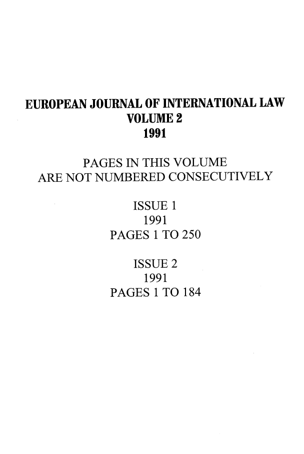 handle is hein.journals/eurint2 and id is 1 raw text is: EUROPEAN JOURNAL OF INTERNATIONAL LAW
VOLUME 2
1991
PAGES IN THIS VOLUME
ARE NOT NUMBERED CONSECUTIVELY
ISSUE 1
1991
PAGES 1 TO 250
ISSUE 2
1991
PAGES 1 TO 184


