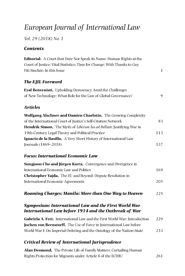 handle is hein.journals/eurint29 and id is 1 raw text is: 





European Journal of International Law

Vol. 29 (2018) No. 1

Contents

Editorial: A Court that Dare Not Speak its Name: Human Rights at the
Court of Justice; Vital Statistics; Time for Change: With Thanks to Guy
Fiti Sinclair; In this Issue                                        1


The EJIL Foreword

Eyal Benvenisti, Upholding Democracy Amid the Challenges
of New Technology: What Role for the Law of Global Governance?      9


Articles

Wolfgang Alschner and Damien  Charlotin, The Growing Complexity
of the International Court of Justice's Self-Citation Network      83
Hendrik Simon,  The Myth of Liberum lus ad Bellum: Justifying War in
19th-Century Legal Theory and Political Practice                  113
Ignacio de la Rasilla, A Very Short History of International Law
Journals (1869-2018)                                              137


Focus: International  Economic  Law

Sungjoon Cho and Jiirgen Kurtz, Convergence and Divergence in
International Economic Law and Politics                           169
Christopher Vajda, The EU and Beyond: Dispute Resolution in
International Economic Agreements                                205


Roaming   Charges: Manila:  More  than One  Way  to Heaven       225


Symposium:   International  Law  and  the First World War
International  Law  before 1914 and  the Outbreak  of War

Gabriela A. Frei, International Law and the First World War: Introduction  229
Jochen von Bernstorff, The Use of Force in International Law before
World War I: On Imperial Ordering and the Ontology of the Nation-State  233


Critical Review of International  Jurisprudence

Alan Desmond,  The Private Life of Family Matters: Curtailing Human
Rights Protection for Migrants under Article 8 of the ECHR?      261


