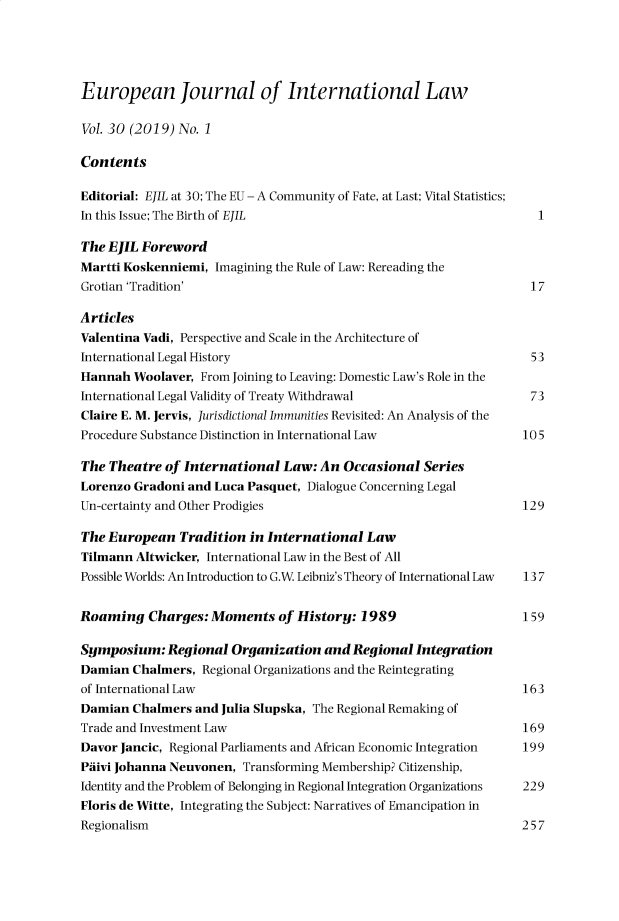 handle is hein.journals/eurint30 and id is 1 raw text is: 





European Journal of International Law

Vol 30  (2019) No. 1

Contents

Editorial: EJIL at 30; The EU - A Community of Fate, at Last; Vital Statistics;
In this Issue; The Birth of EJIL                                      1

The EJIL Foreword
Martti Koskenniemi,  Imagining the Rule of Law: Rereading the
Grotian 'Tradition'                                                 17

Articles
Valentina Vadi, Perspective and Scale in the Architecture of
International Legal History                                         53
Hannah  Woolaver, From Joining to Leaving: Domestic Law's Role in the
International Legal Validity of Treaty Withdrawal                    73
Claire E. M. Jervis, Jurisdictional Immunities Revisited: An Analysis of the
Procedure Substance Distinction in International Law               105

The Theatre  of International  Law: An  Occasional  Series
Lorenzo Gradoni and Luca Pasquet,  Dialogue Concerning Legal
Un-certainty and Other Prodigies                                   129

The European   Tradition  in International Law
Tilmann  Altwicker, International Law in the Best of All
Possible Worlds: An Introduction to G.W. Leibniz's Theory of International Law  137


Roaming   Charges:  Moments   of History:  1989                    159

Symposium:   Regional  Organization  and Regional  Integration
Damian  Chalmers,  Regional Organizations and the Reintegrating
of International Law                                               163
Damian  Chalmers  and Julia Slupska, The Regional Remaking of
Trade and Investment Law                                           169
Davor Jancic, Regional Parliaments and African Economic Integration 199
Paivi Johanna Neuvonen,  Transforming Membership? Citizenship,
Identity and the Problem of Belonging in Regional Integration Organizations  229
Floris de Witte, Integrating the Subject: Narratives of Emancipation in
Regionalism                                                        257


