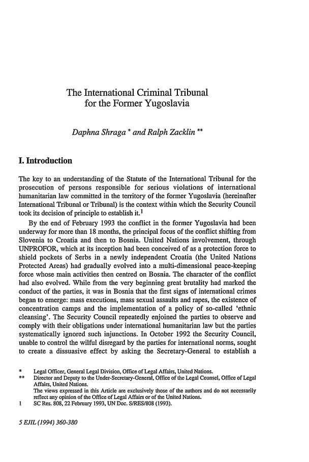 handle is hein.journals/eurint5 and id is 384 raw text is: The International Criminal Tribunal
for the Former Yugoslavia
Daphna Shraga * and Ralph Zacklin **
I. Introduction
The key to an understanding of the Statute of the International Tribunal for the
prosecution of persons responsible for serious violations of international
humanitarian law committed in the territory of the former Yugoslavia (hereinafter
International Tribunal or Tribunal) is the context within which the Security Council
took its decision of principle to establish it. 1
By the end of February 1993 the conflict in the former Yugoslavia had been
underway for more than 18 months, the principal focus of the conflict shifting from
Slovenia to Croatia and then to Bosnia. United Nations involvement, through
UNPROFOR, which at its inception had been conceived of as a protection force to
shield pockets of Serbs in a newly independent Croatia (the United Nations
Protected Areas) had gradually evolved into a multi-dimensional peace-keeping
force whose main activities then centred on Bosnia. The character of the conflict
had also evolved. While from the very beginning great brutality had marked the
conduct of the parties, it was in Bosnia that the first signs of international crimes
began to emerge: mass executions, mass sexual assaults and rapes, the existence of
concentration camps and the implementation of a policy of so-called 'ethnic
cleansing'. The Security Council repeatedly enjoined the parties to observe and
comply with their obligations under international humanitarian law but the parties
systematically ignored such injunctions. In October 1992 the Security Council,
unable to control the wilful disregard by the parties for international norms, sought
to create a dissuasive effect by asking the Secretary-General to establish a
*    Legal Officer, General Legal Division, Office of Legal Affairs, United Nations.
*   Director and Deputy to the Under-Secretary-General, Office of the Legal Counsel, Office of Legal
Affairs, United Nations.
The views expressed in this Article are exclusively those of the authors and do not necessarily
reflect any opinion of the Office of Legal Affairs or of the United Nations.
I    SC Res. 808,22 February 1993, UN Doc. S/RES/S08 (1993).

5 EJIL (1994) 360-380


