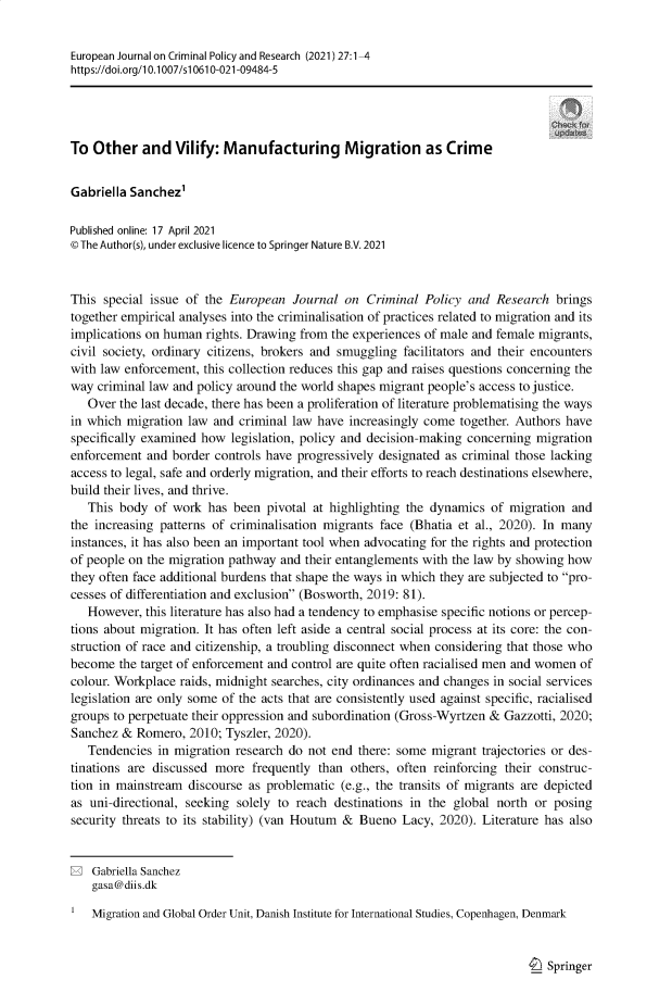 handle is hein.journals/eurjcpr27 and id is 1 raw text is: European Journal on Criminal Policy and Research (2021) 27:1-4
https:Ildoi.org/l 0.1007/si 0610-021-09484-5
To Other and Vilify: Manufacturing Migration as Crime
Gabriella Sanchez1
Published online: 17 April 2021
© The Author(s), under exclusive licence to Springer Nature B.V. 2021
This special issue of the European Journal on Criminal Policy and Research brings
together empirical analyses into the criminalisation of practices related to migration and its
implications on human rights. Drawing from the experiences of male and female migrants,
civil society, ordinary citizens, brokers and smuggling facilitators and their encounters
with law enforcement, this collection reduces this gap and raises questions concerning the
way criminal law and policy around the world shapes migrant people's access to justice.
Over the last decade, there has been a proliferation of literature problematising the ways
in which migration law and criminal law have increasingly come together. Authors have
specifically examined how legislation, policy and decision-making concerning migration
enforcement and border controls have progressively designated as criminal those lacking
access to legal, safe and orderly migration, and their efforts to reach destinations elsewhere,
build their lives, and thrive.
This body of work has been pivotal at highlighting the dynamics of migration and
the increasing patterns of criminalisation migrants face (Bhatia et al., 2020). In many
instances, it has also been an important tool when advocating for the rights and protection
of people on the migration pathway and their entanglements with the law by showing how
they often face additional burdens that shape the ways in which they are subjected to pro-
cesses of differentiation and exclusion (Bosworth, 2019: 81).
However, this literature has also had a tendency to emphasise specific notions or percep-
tions about migration. It has often left aside a central social process at its core: the con-
struction of race and citizenship, a troubling disconnect when considering that those who
become the target of enforcement and control are quite often racialised men and women of
colour. Workplace raids, midnight searches, city ordinances and changes in social services
legislation are only some of the acts that are consistently used against specific, racialised
groups to perpetuate their oppression and subordination (Gross-Wyrtzen & Gazzotti, 2020;
Sanchez & Romero, 2010; Tyszler, 2020).
Tendencies in migration research do not end there: some migrant trajectories or des-
tinations are discussed more frequently than others, often reinforcing their construc-
tion in mainstream discourse as problematic (e.g., the transits of migrants are depicted
as uni-directional, seeking solely to reach destinations in the global north or posing
security threats to its stability) (van Houtum & Bueno Lacy, 2020). Literature has also
E Gabriella Sanchez
gasa@diis.dk
Migration and Global Order Unit, Danish Institute for International Studies, Copenhagen, Denmark

Springer


