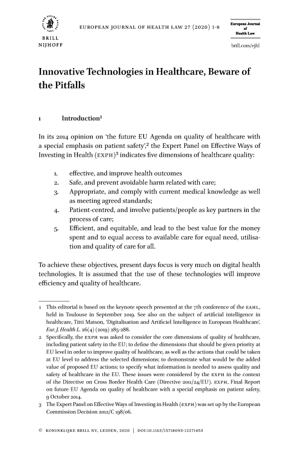 handle is hein.journals/eurjhlb27 and id is 1 raw text is: 


                                                                    European Journal
               EUROPEAN   JOURNAL  OF  HEALTH  LAW  27 (2020) 18         of
                                                                      Health Law
 BRILL
N IJ H O F F                                                        brill.com/ejhl




Innovative Technologies in Healthcare, Beware of

the   Pitfalls




1       Introduction


In its 2014 opinion on  'the future EU  Agenda  on  quality of healthcare with
a special emphasis  on patient  safety',2 the Expert Panel on Effective Ways of
Investing in Health (EXPH)3  indicates five dimensions of healthcare quality:


      1.   effective, and improve health outcomes
      2.   Safe, and prevent avoidable harm  related with care;
      3.   Appropriate,  and comply   with current medical  knowledge   as well
           as meeting  agreed standards;
      4.   Patient-centred, and involve patients/people  as key partners in the
           process of care;
      5.   Efficient, and equitable, and lead to the best value for the money
           spent and  to equal access to available care for equal need, utilisa-
           tion and quality of care for all.


To achieve  these objectives, present days focus is very much on digital health
technologies. It is assumed  that the use  of these technologies  will improve
efficiency and quality of healthcare.



1  This editorial is based on the keynote speech presented at the 7th conference of the EAHL,
   held in Toulouse in September 2019. See also on the subject of artificial intelligence in
   healthcare, Titti Matson, 'Digitalisation and Artificiel Intelligence in European Healthcare,
   Eur.j Health L. 26(4) (2019) 285-288.
2  Specifically, the EXPH was asked to consider the core dimensions of quality of healthcare,
   including patient safety in the EU; to define the dimensions that should be given priority at
   EU level in order to improve quality of healthcare, as well as the actions that could be taken
   at EU level to address the selected dimensions; to demonstrate what would be the added
   value of proposed EU actions; to specify what information is needed to assess quality and
   safety of healthcare in the EU. These issues were considered by the EXPH in the context
   of the Directive on Cross Border Health Care (Directive 2011/24/EU). EXPH, Final Report
   on future EU Agenda on quality of healthcare with a special emphasis on patient safety,
   9 October 2014.
3  The Expert Panel on Effective Ways of Investing in Health (EXPH) was set up by the European
   Commission Decision 2012/C 198/06.


© KONINKLIJKE BRILL NV, LEIDEN, 2020 1 DOI:10.1163/15718093-12271453



