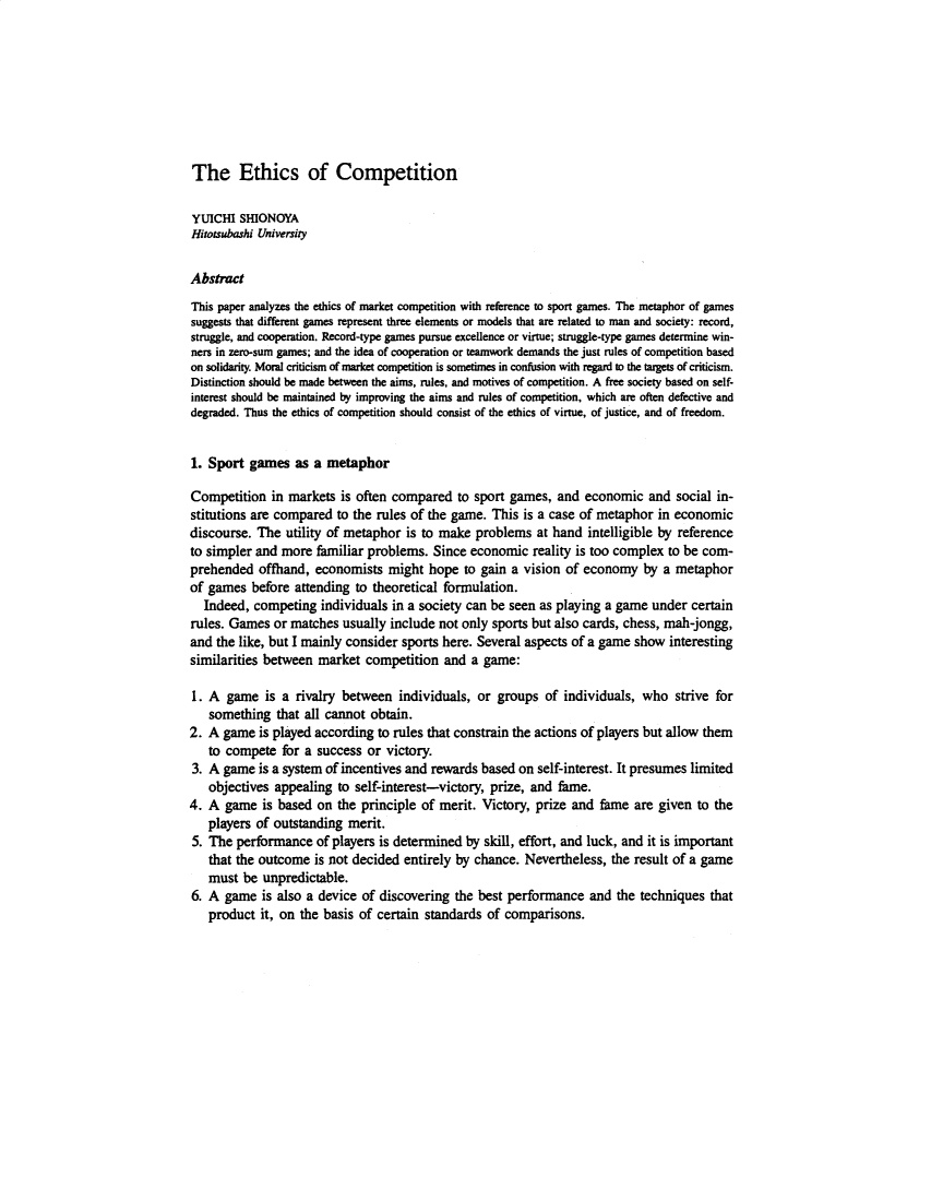 handle is hein.journals/eurjlwec2 and id is 1 raw text is: The Ethics of Competition

YUICHI SHIONOYA
Hitotsubashi University
Abstract
This paper analyzes the ethics of market competition with reference to sport games. The metaphor of games
suggests that different games represent three elements or models that are related to man and society: record,
struggle, and cooperation. Record-type games pursue excellence or virtue; struggle-type games determine win-
ners in zero-sum games; and the idea of cooperation or teamwork demands the just rules of competition based
on solidarity. Moral criticism of market competition is sometimes in confusion with regard to the targets of criticism.
Distinction should be made between the aims, rules, and motives of competition. A free society based on self-
interest should be maintained by improving the aims and rules of competition, which are often defective and
degraded. Thus the ethics of competition should consist of the ethics of virtue, of justice, and of freedom.
1. Sport games as a metaphor
Competition in markets is often compared to sport games, and economic and social in-
stitutions are compared to the rules of the game. This is a case of metaphor in economic
discourse. The utility of metaphor is to make problems at hand intelligible by reference
to simpler and more familiar problems. Since economic reality is too complex to be com-
prehended offhand, economists might hope to gain a vision of economy by a metaphor
of games before attending to theoretical formulation.
Indeed, competing individuals in a society can be seen as playing a game under certain
rules. Games or matches usually include not only sports but also cards, chess, mah-jongg,
and the like, but I mainly consider sports here. Several aspects of a game show interesting
similarities between market competition and a game:
1. A game is a rivalry between individuals, or groups of individuals, who strive for
something that all cannot obtain.
2. A game is played according to rules that constrain the actions of players but allow them
to compete for a success or victory.
3. A game is a system of incentives and rewards based on self-interest. It presumes limited
objectives appealing to self-interest-victory, prize, and fame.
4. A game is based on the principle of merit. Victory, prize and fame are given to the
players of outstanding merit.
5. The performance of players is determined by skill, effort, and luck, and it is important
that the outcome is not decided entirely by chance. Nevertheless, the result of a game
must be unpredictable.
6. A game is also a device of discovering the best performance and the techniques that
product it, on the basis of certain standards of comparisons.


