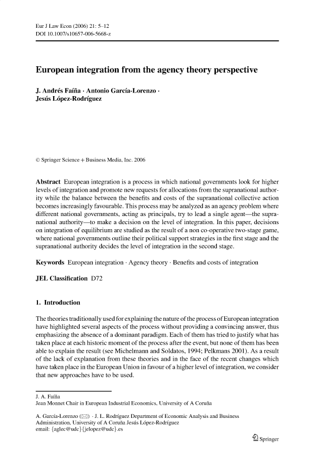 handle is hein.journals/eurjlwec21 and id is 1 raw text is: Eur J Law Econ (2006) 21: 5-12
DOI 10.1007/s10657-006-5668-z
European integration from the agency theory perspective
J. Andr6s Faifia - Antonio Garcia-Lorenzo-
Jesds L6pez-Rodriguez
© Springer Science + Business Media, Inc. 2006
Abstract European integration is a process in which national governments look for higher
levels of integration and promote new requests for allocations from the supranational author-
ity while the balance between the benefits and costs of the supranational collective action
becomes increasingly favourable. This process may be analyzed as an agency problem where
different national governments, acting as principals, try to lead a single agent-the supra-
national authority-to make a decision on the level of integration. In this paper, decisions
on integration of equilibrium are studied as the result of a non co-operative two-stage game,
where national governments outline their political support strategies in the first stage and the
supranational authority decides the level of integration in the second stage.
Keywords European integration - Agency theory - Benefits and costs of integration
JEL Classification D72
1. Introduction
The theories traditionally used for explaining the nature of the process of European integration
have highlighted several aspects of the process without providing a convincing answer, thus
emphasizing the absence of a dominant paradigm. Each of them has tried to justify what has
taken place at each historic moment of the process after the event, but none of them has been
able to explain the result (see Michelmann and Soldatos, 1994; Pelkmans 2001). As a result
of the lack of explanation from these theories and in the face of the recent changes which
have taken place in the European Union in favour of a higher level of integration, we consider
that new approaches have to be used.
J. A. Fafina
Jean Monnet Chair in European Industrial Economics, University of A Coruna
A. Garcfa-Lorenzo (E) - J. L. Rodrfguez Department of Economic Analysis and Business
Administration, University of A Coruna Jesds L6pez-Rodrfguez
email: {aglec@udc}{jelopez@udc}.es
Springer


