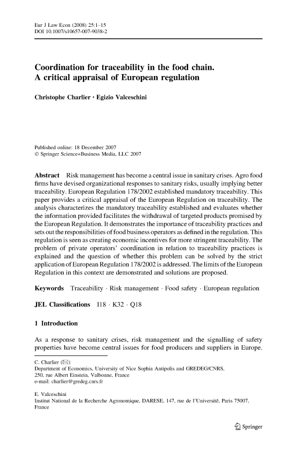 handle is hein.journals/eurjlwec25 and id is 1 raw text is: Eur J Law Econ (2008) 25:1-15
DOI 10.1007/s10657-007-9038-2
Coordination for traceability in the food chain.
A critical appraisal of European regulation
Christophe Charlier - Egizio Valceschini
Published online: 18 December 2007
© Springer Science+Business Media, LLC 2007
Abstract Risk management has become a central issue in sanitary crises. Agro food
firms have devised organizational responses to sanitary risks, usually implying better
traceability. European Regulation 178/2002 established mandatory traceability. This
paper provides a critical appraisal of the European Regulation on traceability. The
analysis characterizes the mandatory traceability established and evaluates whether
the information provided facilitates the withdrawal of targeted products promised by
the European Regulation. It demonstrates the importance of traceability practices and
sets out the responsibilities of food business operators as defined in the regulation. This
regulation is seen as creating economic incentives for more stringent traceability. The
problem of private operators' coordination in relation to traceability practices is
explained and the question of whether this problem can be solved by the strict
application of European Regulation 178/2002 is addressed. The limits of the European
Regulation in this context are demonstrated and solutions are proposed.
Keywords    Traceability  Risk management - Food safety - European regulation
JEL Classifications  118   K32 - Q18
1 Introduction
As a response to sanitary crises, risk management and the signalling of safety
properties have become central issues for food producers and suppliers in Europe.
C. Charlier (E)
Department of Economics, University of Nice Sophia Antipolis and GREDEG/CNRS,
250, rue Albert Einstein, Valbonne, France
e-mail: charlier@gredeg.cnrs.fr
E. Valceschini
Institut National de la Recherche Agronomique, DARESE, 147, rue de l'Universite, Paris 75007,
France

I Springer


