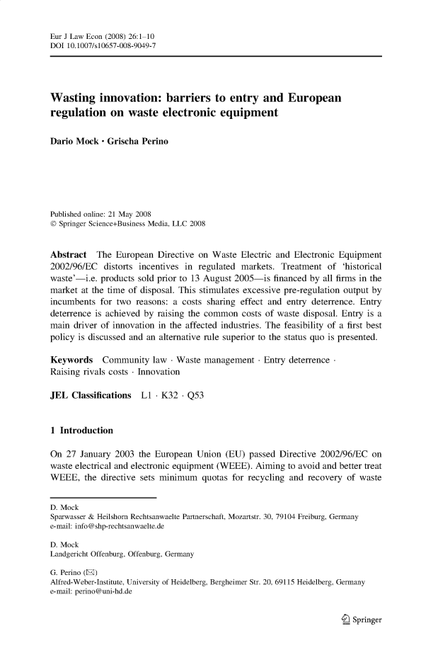 handle is hein.journals/eurjlwec26 and id is 1 raw text is: Eur J Law Econ (2008) 26:1-10
DOI 10.1007/s 10657-008-9049-7
Wasting innovation: barriers to entry and European
regulation on waste electronic equipment
Dario Mock - Grischa Perino
Published online: 21 May 2008
© Springer Science+Business Media, LLC 2008
Abstract The European Directive on Waste Electric and Electronic Equipment
2002/96/EC distorts incentives in regulated markets. Treatment of 'historical
waste'-i.e. products sold prior to 13 August 2005-is financed by all firms in the
market at the time of disposal. This stimulates excessive pre-regulation output by
incumbents for two reasons: a costs sharing effect and entry deterrence. Entry
deterrence is achieved by raising the common costs of waste disposal. Entry is a
main driver of innovation in the affected industries. The feasibility of a first best
policy is discussed and an alternative rule superior to the status quo is presented.
Keywords    Community law - Waste management - Entry deterrence
Raising rivals costs - Innovation
JEL Classifications L1  K32 - Q53
1 Introduction
On 27 January 2003 the European Union (EU) passed Directive 2002/96/EC on
waste electrical and electronic equipment (WEEE). Aiming to avoid and better treat
WEEE, the directive sets minimum quotas for recycling and recovery of waste
D. Mock
Sparwasser & Heilshorn Rechtsanwaelte Partnerschaft, Mozartstr. 30, 79104 Freiburg, Germany
e-mail: info@shp-rechtsanwaelte.de
D. Mock
Landgericht Offenburg, Offenburg, Germany
G. Perino (E)
Alfred-Weber-Institute, University of Heidelberg, Bergheimer Str. 20, 69115 Heidelberg, Germany
e-mail: perino@uni-hd.de

I_ Springer


