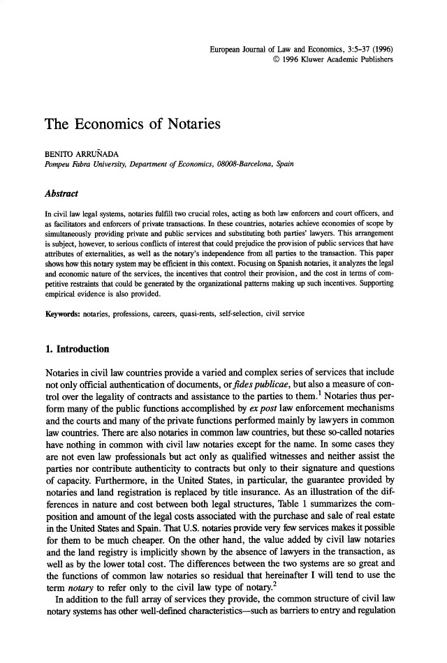 handle is hein.journals/eurjlwec3 and id is 1 raw text is: European Journal of Law and Economics, 3:5-37 (1996)
© 1996 Kluwer Academic Publishers
The Economics of Notaries
BENITO ARRUNADA
Pompeu Fabra University, Department of Economics, 08008-Barcelona, Spain
Abstract
In civil law legal systems, notaries fulfill two crucial roles, acting as both law enforcers and court officers, and
as facilitators and enforcers of private transactions. In these countries, notaries achieve economies of scope by
simultaneously providing private and public services and substituting both parties' lawyers. This arrangement
is subject, however, to serious conflicts of interest that could prejudice the provision of public services that have
attributes of externalities, as well as the notary's independence from all parties to the transaction. This paper
shows how this notary system may be efficient in this context. Focusing on Spanish notaries, it analyzes the legal
and economic nature of the services, the incentives that control their provision, and the cost in terms of com-
petitive restraints that could be generated by the organizational patterns making up such incentives. Supporting
empirical evidence is also provided.
Keywords: notaries, professions, careers, quasi-rents, self-selection, civil service
1. Introduction
Notaries in civil law countries provide a varied and complex series of services that include
not only official authentication of documents, or fides publicae, but also a measure of con-
trol over the legality of contracts and assistance to the parties to them.1 Notaries thus per-
form many of the public functions accomplished by ex post law enforcement mechanisms
and the courts and many of the private functions performed mainly by lawyers in common
law countries. There are also notaries in common law countries, but these so-called notaries
have nothing in common with civil law notaries except for the name. In some cases they
are not even law professionals but act only as qualified witnesses and neither assist the
parties nor contribute authenticity to contracts but only to their signature and questions
of capacity. Furthermore, in the United States, in particular, the guarantee provided by
notaries and land registration is replaced by title insurance. As an illustration of the dif-
ferences in nature and cost between both legal structures, Table 1 summarizes the com-
position and amount of the legal costs associated with the purchase and sale of real estate
in the United States and Spain. That U.S. notaries provide very few services makes it possible
for them to be much cheaper. On the other hand, the value added by civil law notaries
and the land registry is implicitly shown by the absence of lawyers in the transaction, as
well as by the lower total cost. The differences between the two systems are so great and
the functions of common law notaries so residual that hereinafter I will tend to use the
term notary to refer only to the civil law type of notary.2
In addition to the full array of services they provide, the common structure of civil law
notary systems has other well-defined characteristics-such as barriers to entry and regulation


