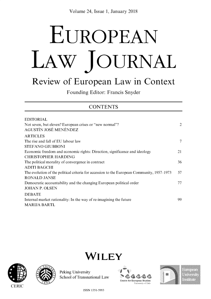 handle is hein.journals/eurlj24 and id is 1 raw text is: 

Volume 24, Issue 1, January 2018


EUROPEAN


LAW


JOURNAL


Review of European Law in Context

              Founding Editor: Francis Snyder


                       CONTENTS


EDITORIAL
Not seven, but eleven? European crises or new normal?
AGUSTIN JOSE MENENDEZ
ARTICLES
The rise and fall of EU labour law
STEFANO GIUBBONI
Economic freedom and economic rights: Direction, significance and ideology
CHRISTOPHER HARDING
The political morality of convergence in contract
ADITI BAGCHI
The evolution of the political criteria for accession to the European Community, 1957-1973
RONALD  JANSE
Democratic accountability and the changing European political order
JOHAN P. OLSEN
DEBATE
Internal market rationality: In the way of re-imagining the future
MARIJA BARTL












                        WILEY


                   Peking University
                 4  School of Transnational Law

CERIC
                             ISSN 1351-5993


~. .~te!Oi >rv n I


2



7

21

36

57

77



99


