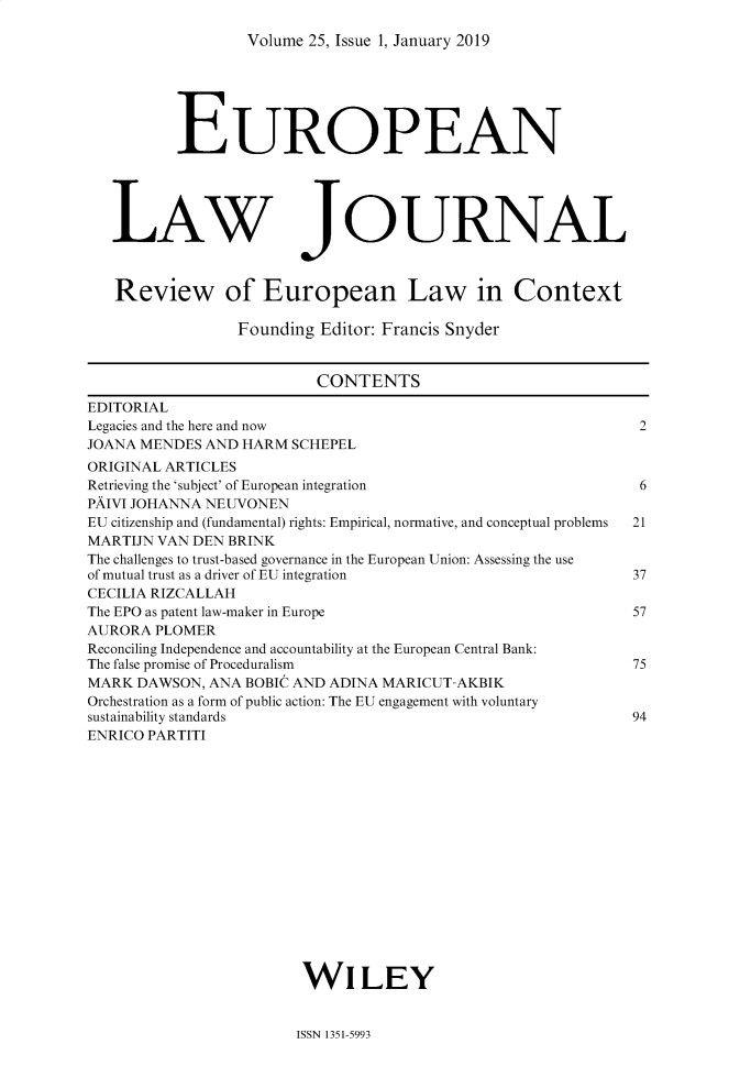 handle is hein.journals/eurlj25 and id is 1 raw text is: 

Volume 25, Issue 1, January 2019


          EUROPEAN





   LAW JOURNAL



   Review of European Law in Context

                 Founding Editor: Francis Snyder


                          CONTENTS
EDITORIAL
Legacies and the here and now                                 2
JOANA MENDES AND HARM SCHEPEL
ORIGINAL ARTICLES
Retrieving the 'subject' of European integration              6
PAIVI JOHANNA NEUVONEN
EU citizenship and (fundamental) rights: Empirical, normative, and conceptual problems  21
MARTIJN VAN DEN BRINK
The challenges to trust-based governance in the European Union: Assessing the use
of mutual trust as a driver of EU integration                37
CECILIA RIZCALLAH
The EPO as patent law-maker in Europe                        57
AURORA PLOMER
Reconciling Independence and accountability at the European Central Bank:
The false promise of Proceduralism                           75
MARK DAWSON, ANA BOBIC AND ADINA MARICUT-AKBIK
Orchestration as a form of public action: The EU engagement with voluntary
sustainability standards                                     94
ENRICO PARTITI
















                        WILEY


ISSN 1351-5993


