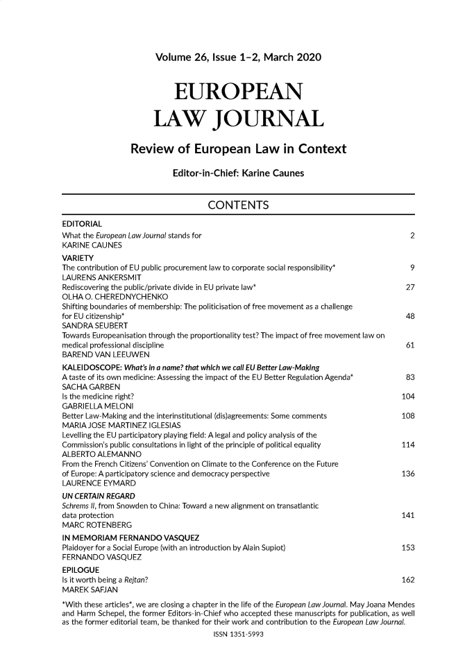 handle is hein.journals/eurlj26 and id is 1 raw text is: Volume 26, Issue 1-2, March 2020
EUROPEAN
LAW JOURNAL
Review of European Law in Context
Editor-in-Chief: Karine Caunes
CONTENTS
EDITORIAL
What the European Law Journal stands for                                              2
KARINE CAUNES
VARIETY
The contribution of EU public procurement law to corporate social responsibility*     9
LAURENS ANKERSMIT
Rediscovering the public/private divide in EU private law*                           27
OLHA O. CHEREDNYCHENKO
Shifting boundaries of membership: The politicisation of free movement as a challenge
for EU citizenship*                                                                  48
SANDRA SEUBERT
Towards Europeanisation through the proportionality test? The impact of free movement law on
medical professional discipline                                                      61
BAREND VAN LEEUWEN
KALEIDOSCOPE: What's in a name? that which we call EU Better Law-Making
A taste of its own medicine: Assessing the impact of the EU Better Regulation Agenda*  83
SACHA GARBEN
Is the medicine right?                                                              104
GABRIELLA MELONI
Better Law-Making and the interinstitutional (dis)agreements: Some comments         108
MARIA JOSE MARTINEZ IGLESIAS
Levelling the EU participatory playing field: A legal and policy analysis of the
Commission's public consultations in light of the principle of political equality   114
ALBERTO ALEMANNO
From the French Citizens' Convention on Climate to the Conference on the Future
of Europe: A participatory science and democracy perspective                        136
LAURENCE EYMARD
UN CERTAIN REGARD
Schrems II, from Snowden to China: Toward a new alignment on transatlantic
data protection                                                                     141
MARC ROTENBERG
IN MEMORIAM FERNANDO VASQUEZ
Plaidoyer fora Social Europe (with an introduction by Alain Supiot)                 153
FERNANDO VASQUEZ
EPILOGUE
Is it worth being a Rejtan?                                                         162
MAREK SAFJAN
*With these articles*, we are closing a chapter in the life of the European Law Journal. May Joana Mendes
and Harm Schepel, the former Editors-in-Chief who accepted these manuscripts for publication, as well
as the former editorial team, be thanked for their work and contribution to the European Law Journal.
ISSN 1351-5993


