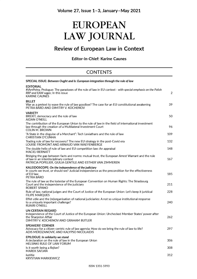 handle is hein.journals/eurlj27 and id is 1 raw text is: 

                    Volume 27, Issue 1-3, January-May 2021




                             EUROPEAN


                        LAW JOURNAL


                  Review of European Law in Context


                             Editor-in-Chief:  Karine Caunes



                                      CONTENTS

SPECIAL ISSUE: Between Ought and Is: European integration through the rule of law
EDITORIAL
#lAmPetra; Prologue: The paradoxes of the rule of law in EU context - with special emphasis on the Polish
RRP and EAWsagas; In this issue                                                           2
KARINE CAUNES
BILLET
War as a pretext to wave the rule of law goodbye? The case for an EU constitutional awakening  39
PETRA BARD  AND DIMITRYV. KOCHENOV
VARIETY
BREXIT, democracy and the rule of law                                                    50
AIDAN O'NEILL
The contribution of the European Union to the rule of law in the field of international investment
law through the creation of a Multilateral Investment Court                              96
COLIN M. BROWN
A State in the disguise of a Merchant: Tech Leviathans and the rule of law            109
CHRISTIAN D'CUNHA
Trading rule of law for recovery? The new EU strategy in the post-Covid era             132
LOUISE FROMONTAND ARNAUD VAN WAEYENBERGE
The double helix of rule of law and EU competition law: An appraisal                    148
MACIEJ BERNATT
Bridging the gap between facts and norms: mutual trust, the European Arrest Warrant and the rule
of law in an interdisciplinary context                                                  167
PATRICIA POPELIER, GIULIA GENTILE AND ESTHER VAN ZIMMEREN
KALEIDOSCOPE:  On the independence of the judiciary
In courts we trust, or should we? Judicial independence as the precondition for the effectiveness
of EU law                                                                               185
PETRA BARD
The rule of law as the lodestar of the European Convention on Human Rights: The Strasbourg
Court and the independence of the judiciary                                             211
ROBERT  SPANO
Rule of law, national judges and the Court of Justice of the European Union: Let's keep it juridical  228
FILIPE MARQUES
Effet utile and the (re)organisation of national judiciaries: A not so unique institutional response
to a uniquely important challenge?                                                      240
RUAIRI O'NEILL
UN CERTAIN  REGARD
Independence of the Court of Justice of the European Union: Unchecked Member States' power after
the Sharpston Affair                                                                    262
DIMITRYV. KOCHENOVAND GRAHAM BUTLER
SPEAKERS' CORNER
Advocacy for a citizen-centric rule of law agenda: How do we bring the rule of law to life?  297
ADIS MERDZANOVIC   AND  KALYPSO NICOLAIDIS
EPILOGUE: In solidarity we stand
A declaration on the rule of law in the European Union                                  306
HELSINKI RULE OF LAW FORUM
Is it worth being a Rejtan?                                                             308
MAREK  SAFJAN
lustitia                                                                                312
KRYSTIAN MARKIEWICZ


ISSN 1351-5993


