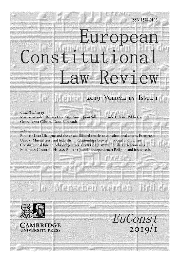 handle is hein.journals/euroclv15 and id is 1 raw text is: 


                                                      ISSN 1574-019




                             E-urop ean



Constit-uui on al-.



                    Law Revi-ew


                                 20119   VOLUME' 15 ISSUEI



Mattias Wendectl, Renlaca Ulitz, Stijn Smet, Joost Sillcin, Edtoardo Celestec, P'ablo Castillo
Otiz, Teresa Cabrit, Dana 1uirchard

Subjects
lRuT oF LAW: DiaoUe and the crises; Illiberal attacks to constutianal courts. Euif iAN
UNION: Mutual trust and fderalism; Relationships between national and EU 1la\%,
Colstition foseign poliy ob cuies. Co:nr w jus it: lhe data recenttion sga.
EuROPEAN COURT OF HUAN IRII1S: Judicial independence; Religion and tr e spee h.
















CAMBRIDGE                                  E           o
UNIVERSITY PRESS                                      29    19/I/


