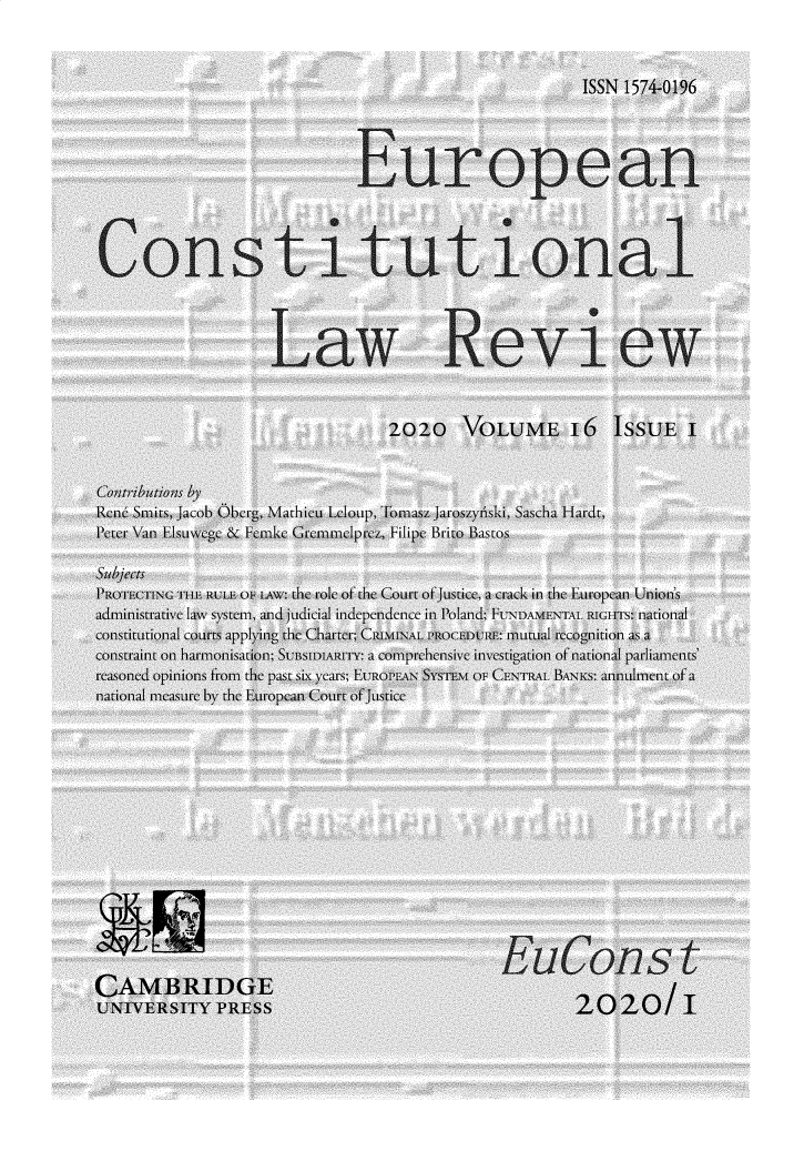 handle is hein.journals/euroclv16 and id is 1 raw text is: 



                                                   ISSN 1574-0196




                           European




Constitutional




                  Law Review



                               2020   VOLUME 16 ISSUE I


Contributions by
Ren Smits, Jacob Oberg, Mathieu Leloup, Tomasz Jaroszynski, Sascha Hardt,
Peter Van Elsuwege & Fcmke Gremmelprez, Filipe Brito Bastos

Subjects
PROTECTING THE RUIT OF [Aw: the role of the Court of Justice, a crack in the European Union's
administrative Law system, and judicial independence in Poland; FUNDAMENTAL RIGITS: national
constitutional courts applying the Charter; CRINAL PROCEDURE: mutual recognition as a
constraint on harmonisation; SUBSIDIARITY: a comprehensive investigation of national parliaments'
reasoned opinions from the past six years; EUROPEAN $YSTEM OF CENTRAL BANKS: annulment of a
national measure by the European Court of Justice














                                          EuConst
CAMBRIDGE                                                   l
UNIVERSITY   PRESS                                20   2W/   I


