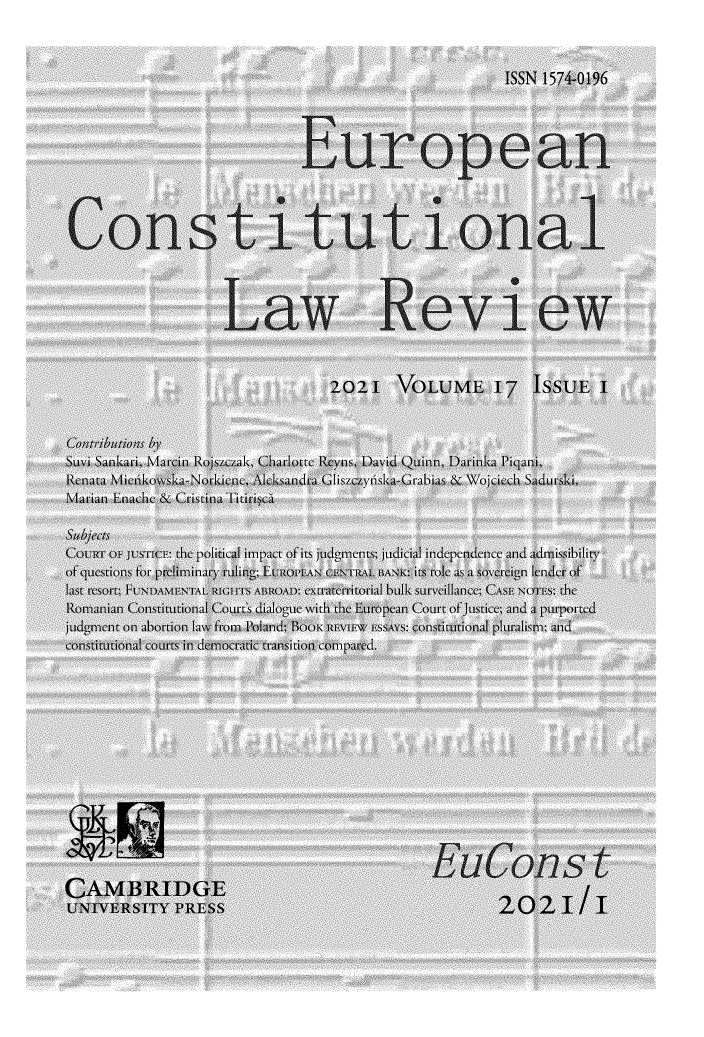 handle is hein.journals/euroclv17 and id is 1 raw text is: ISSN 1574-0196
European
Constitutional
-~~~~~~ -  -  --   -.                                                --
Law RKevi e w
202I VOLUME I7 ISSUEI
Sbu     s by
&wni Sanka.ri, Marcint Rojszczak, Charlotte Rc us, David Quinn, Darinka Piqani,
Eenara Mietikow~sk I-htrkicnc Alcksandra Glisiczydska Crabias & WV'jcich Saclri,
Marian Lnache&CristinaTitirisca
Cou     f Ot uS rI E: the political impact of its judge nts; judicial independence and adnissibili
of questions for prebiminanyrulin(g; EUROII AN CENTRALBANK t mkl aS a overci ign Iender of
last tsort FUNDAMENTAL RIGHTS ABROAD: eXtracrritorial bulk Surveillance; CASE NOTES: tec
Romanian Constintional Courts dialogue with the Eutropan Court of Justice; and  purported
judgment on abortion lawe from Poland; 1ooi' tzrvitew rssAvs: constitutional pluralism; and
constitutional court in democraaic transition coimpared.
CARIDGE
UNVRIYPRESS                                                2021/  I



