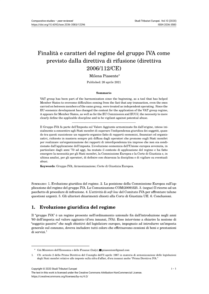 handle is hein.journals/eurotaxs11 and id is 1 raw text is: Comparative studies - peer-reviewed                                 Studi Tributari Europei. Vol.10 (2020)
https://doi.org/1 0.6092/issn.2036-3583/12296                                       ISSN 2036-3583
Finality e caratteri del regime del gruppo IVA come
previsto dalla direttiva di rifusione (direttiva
2006/112/CE)
Milena Piasente*
Published: 26 aprile 2021
Sommario
VAT group has been part of the harmonization since the beginning, as a tool that has helped
Member States to overcome difficulties coming from the fact that any transaction, even the ones
carried on between members of the same group, were treated as independent operating. Since the
EU economic development has changed the context for the application of the VAT group regime,
it appears for Member States, as well as for the EU Commission and EUCJ, the necessity to more
clearly define the applicable discipline and to be vigilant against potential abuse.
Il Gruppo IVA fa parte dell'Imposta sul Valore Aggiunto armonizzato fin dall'origine, inteso ini-
zialmente a consentire agli Stati membri di superare l'indipendenza giuridica dei soggetti, quan-
do tra questi sussistesse un rapporto organico fatto di rapporti economici, finanziari ed organiz-
zativi, richiesto in maniera sempre pin diffusa dagli operatori che premono sugli Stati membri
per realizzare un'organizzazione dei rapporti di interdipendenza tra imprese che non sia condi-
zionato dall'applicazione dell'imposta. L'evoluzione economica dell'Unione europea avvenuta, in
particolare dagli anni '70 ad oggi, ha mutato il contesto di applicazione del regime e ha fatto
emergere la necessity per gli Stati membri, la Commissione Europea e la Corte di Giustizia e, in
ultima analisi, per gli operatori, di definire con chiarezza la disciplina e di vigilare su eventuali
abusi.
Keywords: Gruppo IVA; Armonizzazione; Corte di Giustizia Europea.
SOMMARIo: 1. Evoluzione giuridica del regime. 2. La posizione della Commissione Europea sull'ap-
plicazione del regime del gruppo IVA. La Comunicazione COM(2009)325. 3. (segue) Il ricorso ad un
pacchetto di procedure di infrazione. 4. L'attivita di soft low del Comitato IVA per affrontare talune
questioni urgenti. 5. Gli ulteriori chiarimenti chiesti alla Corte di Giustizia UE. 6. Conclusioni.
1. Evoluzione giuridica del regime
Il gruppo IVA e un regime presente nell'ordinamento unionale fin dall'introduzione negli anni
'60 dell'imposta sul valore aggiunto (d'ora innanzi, IVA). Esso interviene a chiarire la nozione di
soggetto passivo che negli obiettivi del legislatore europeo, impegnato ad introdurre un'imposta
generale sul consumo, doveva includere tutti coloro che effettuavano cessioni di beni e prestazioni
di servizi.1
* Gia Ministero dell'Economia e delle Finanze (Italy); M piiasentem@gmail.com
1. Cfr. articolo 2 della Prima Direttiva del Consiglio dell'll aprile 1967 in materia di armonizzazione delle legislazioni
degli Stati membri relative alle imposte sulla cifra d'affari, d'ora innanzi anche Prima Direttiva IVA.
Copyright © 2020 Studi Tributari Europei                                                     1- 1
The text in this work is licensed under the Creative Commons Attribution-NonCommercial License.
https://creativecommons.org/licenses/by-nc/4.0/


