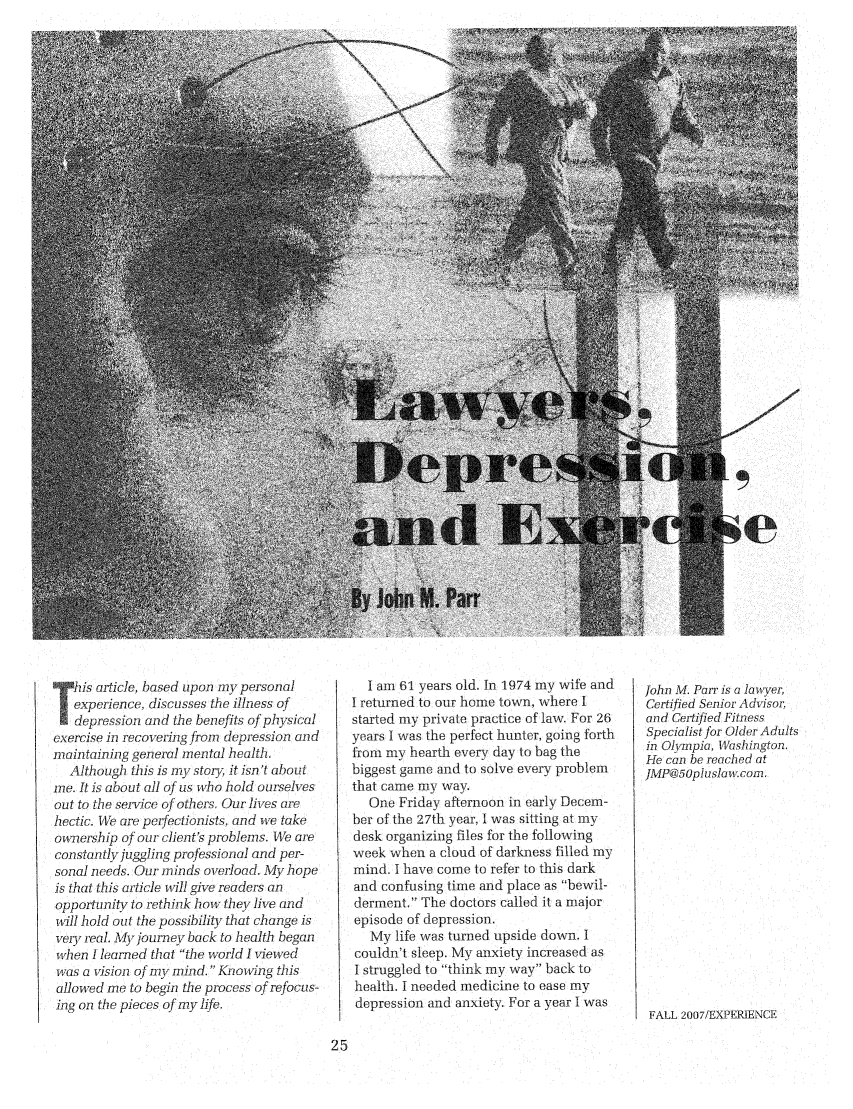 handle is hein.journals/experien18 and id is 27 raw text is: 











































   his article, based upon my personal
   experience, discusses the illness of
   depression and the benefits of physical
exercise in recovering from depression and
maintaining general mental health.
  Although this is my stoiy it isn't about
me. It is about all of us who hold ourselves
out to the service of others, Our lives are
hectic. We are perfectionists, and we take
ownership of our client's problems. We are
constuntly juggling professional and per-
sonal needs. Our minds overload. My hope
is that this article will give readers an
opportunity to rethink how they live and
wll hold out the possibility that change is
very real. My journev back to health began
when I learned that 'the world I viewed
was a vision of my mind.  Knowing this
allowed me to begin the process of refocus-
ing on the pieces of my life.


  I am 61 years old. In 1974 my wife and
I returned to our home town, where I
started my private practice of law. For 26
years I was the perfect hunter, going forth
from my hearth every day to bag the
biggest game and to solve every problem
that came my way.
   One Friday afternoon in early Decem-
ber of the 27th year, I was sitting at my
desk organizing files for the following
week when a cloud of darkness filled my
mind. I have come to refer to this dark
and confusing time and place as bewil-
derment. The doctors called it a major
episode of depression.
   My life was turned upside down. I
couldn't sleep. My anxiety increased as
I struggled to think my way back to
health. I needed medicine to ease my
depression and anxiety. For a year I was


John M. Parr is a lawyer,
Certified Senior Advisor,
and Certified Fitness
Specialist for Older Adults
in Olympia, Washington
He can be reached at
JMP@5Opluslaw.com.


FALL 2007/EXPERIENCE


