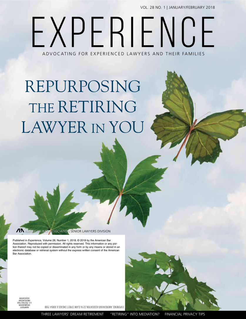 handle is hein.journals/experien28 and id is 1 raw text is: 
VOL. 28 NO.  1 JANUARY/1


E X P ERIENE


ADVOCATING FOR EXPERIENCED LAWYER


REPURPOSIb


THE


I


/


SENIOR LA,


Published in Experience, Volume 28, Number 1, 2018. © 2018 by the American Bar
Association. Reproduced with permission. All rights reserved. This information or any por-
tion thereof may not be copied or disseminated in any form or by any means or stored in an
electronic database or retrieval system without the express written consent of the American
Bar Association.


JO I1VIDOM
8V9 JV9I3 ML
OIVd 39V1SOd *ST
NJV1WNVJa0
I A0MON


809[-Vi9909 ]I MOOIMI~HS NHV]O'N 0~ NOI VIOOSSV d  HVOIM~~ 10N]lHMd


N


