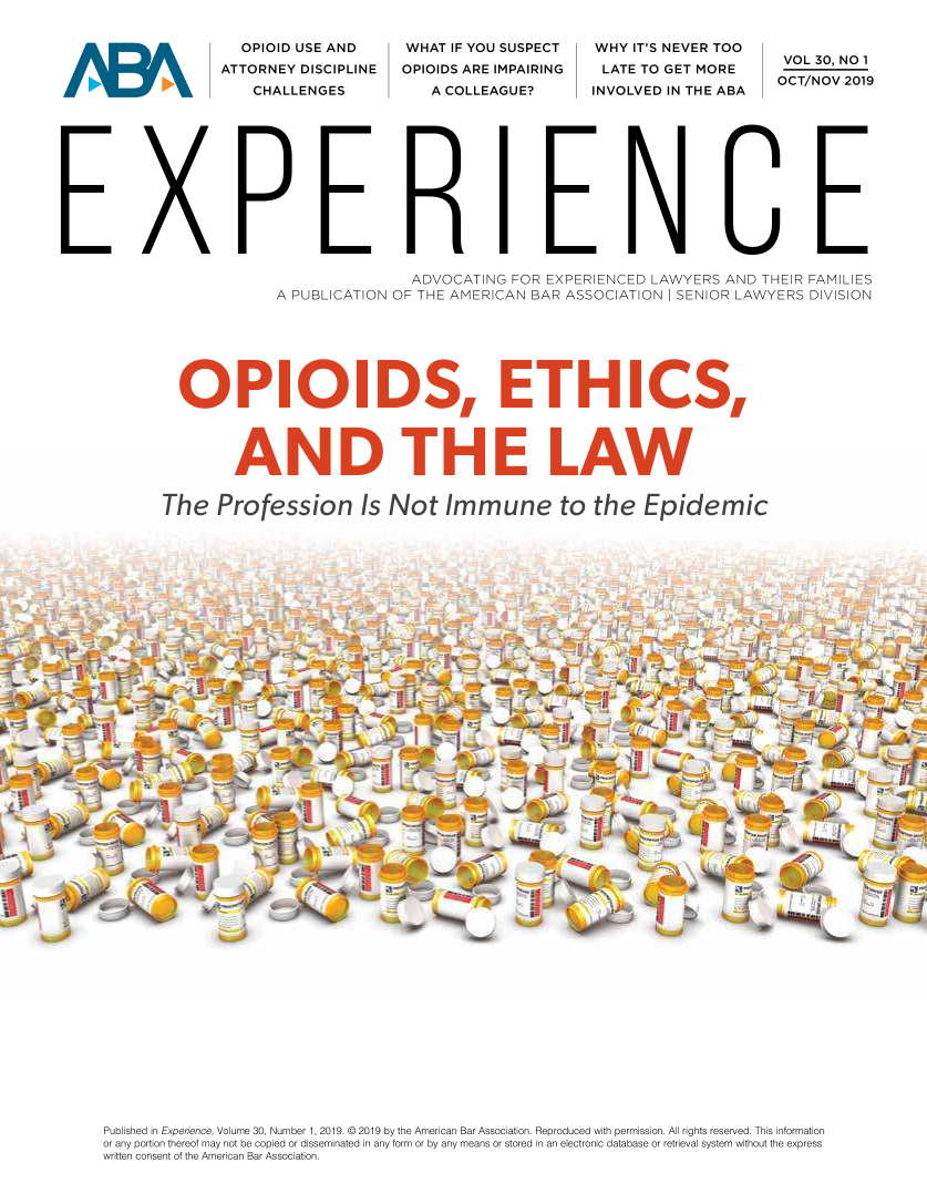handle is hein.journals/experien30 and id is 1 raw text is: 


  OPIOID USE AND
ATTORNEY DISCIPLINE
    CHALLENGES


)ekI











E X


WHAT  IF YOU SUSPECT
OPIOIDS ARE IMPAIRING
   A COLLEAGUE?


WHY  IT'S NEVER TOO
LATE TO GET MORE
INVOLVED IN THE ABA


VOL 30, NO 1
OCT/NOV 2019


                                   ADVOCATING FOR EXPERIENCED LAWYERS AND THEIR FAMILIES
                    A PUBLICATION OF THE AMERICAN BAR ASSOCIATION SENIOR LAWYERS DIVISION







         OPHOIDS, ETHICS,




               AND T HE LAW


       The   Profession Is Not Immune to the Epidemic















































Published in Experience, VoLme 30, Number 1, 2019. © 2019 by the American Bar Association. Reproduced with permission. All rights reserved. This information
or any portion thereof may not be copied or disseminated in any form or by any means or stored in an electronic database or retrieval system without the express
written consent of the American Bar Association.


D


=NCE


