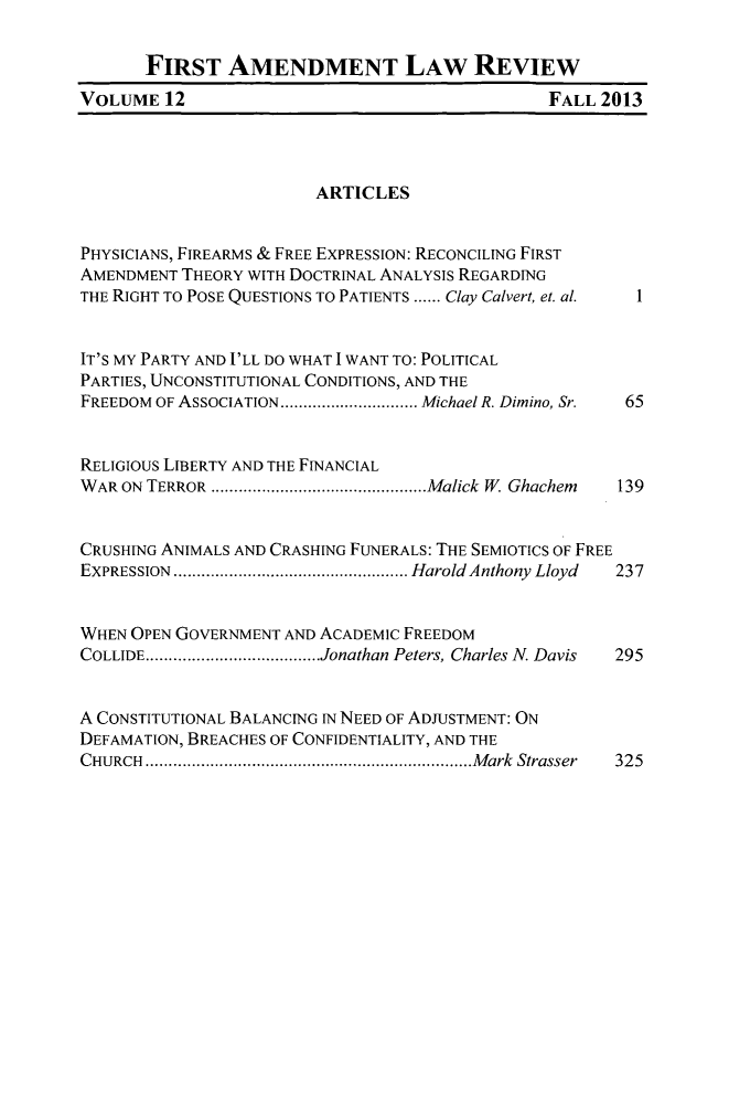 handle is hein.journals/falr12 and id is 1 raw text is: FIRST AMENDMENT LAw REVIEW
VOLUME 12                                      FALL 2013
ARTICLES
PHYSICIANS, FIREARMS & FREE EXPRESSION: RECONCILING FIRST
AMENDMENT THEORY WITH DOCTRINAL ANALYSIS REGARDING
THE RIGHT TO POSE QUESTIONS TO PATIENTS ...... Clay Calvert, et. al.  1
IT'S MY PARTY AND I'LL DO WHAT I WANT TO: POLITICAL
PARTIES, UNCONSTITUTIONAL CONDITIONS, AND THE
FREEDOM OF ASSOCIATION  ..................Michael R. Dimino, Sr.  65
RELIGIOUS LIBERTY AND THE FINANCIAL
WAR ON TERROR    ............................Malick W Ghachem  139
CRUSHING ANIMALS AND CRASHING FUNERALS: THE SEMIOTICS OF FREE
EXPRESSION    ..............................Harold Anthony Lloyd  237
WHEN OPEN GOVERNMENT AND ACADEMIC FREEDOM
COLLIDE......................Jonathan Peters, Charles N. Davis  295
A CONSTITUTIONAL BALANCING IN NEED OF ADJUSTMENT: ON
DEFAMATION, BREACHES OF CONFIDENTIALITY, AND THE
CHURCH    ..........................................Mark Strasser  325


