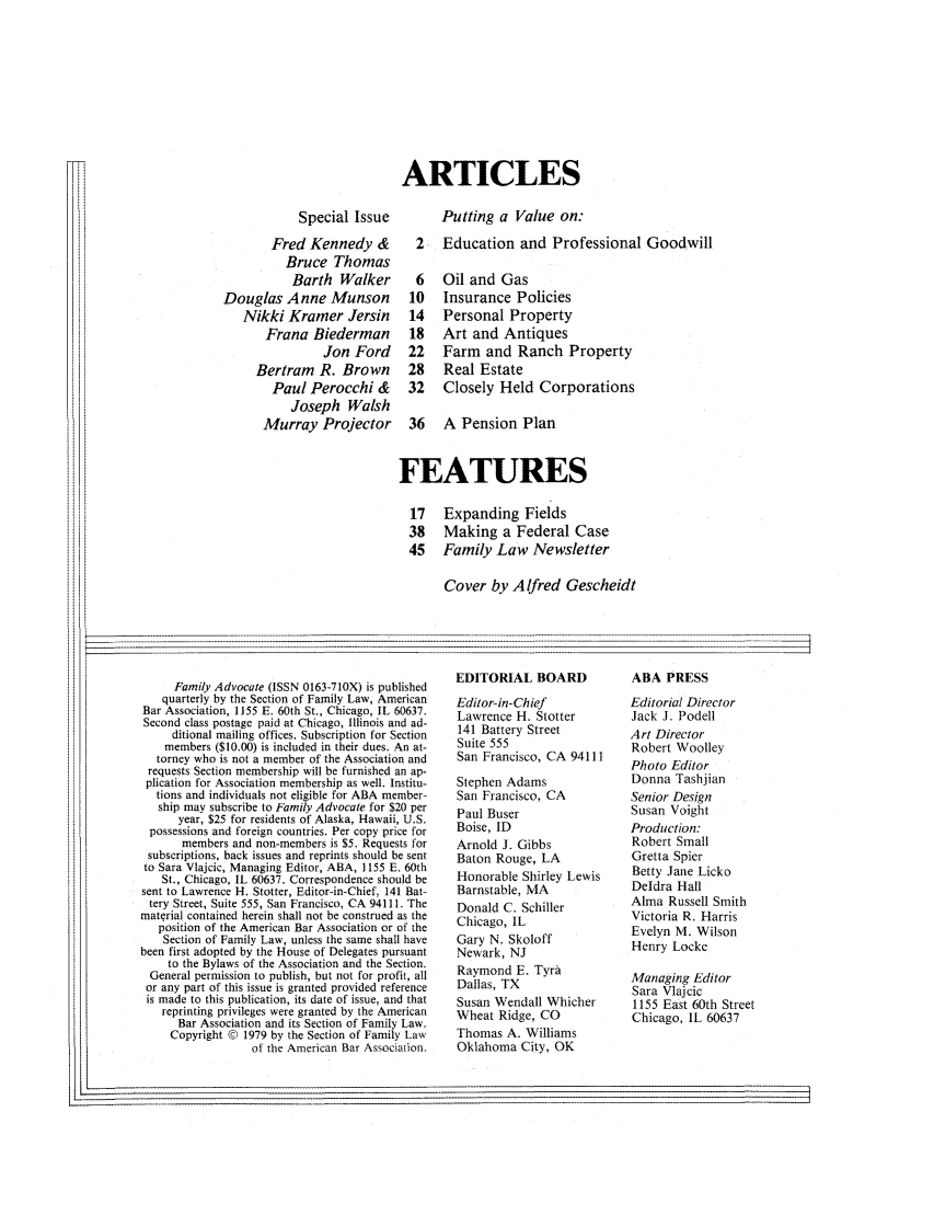 handle is hein.journals/famadv2 and id is 1 raw text is: ARTICLES

Special Issue
Fred Kennedy &
Bruce Thomas
Barth Walker
Douglas Anne Munson
Nikki Kramer Jersin
Frana Biederman
Jon Ford
Bertram R. Brown
Paul Perocchi &
Joseph Walsh
Murray Projector

Putting a Value on.:
2 Education and Professional Goodwill

6  Oil and Gas
10  Insurance Policies
14  Personal Property
18  Art and Antiques
22  Farm and Ranch Property
28  Real Estate
32  Closely Held Corporations
36  A Pension Plan
FEATURES
17 Expanding Fields
38 Making a Federal Case
45 Family Law Newsletter
Cover by Alfred Gescheidt

Family Advocate (ISSN 0163-71OX) is published
quarterly by the Section of Family Law, American
Bar Association, 1155 E. 60th St., Chicago, IL 60637.
Second class postage paid at Chicago, Illinois and ad-
ditional mailing offices. Subscription for Section
members ($10.00) is included in their dues. An at-
torney who is not a member of the Association and
requests Section membership will be furnished an ap-
plication for Association membership as well. Institu-
tions and individuals not eligible for ABA member-
ship may subscribe to Family Advocate for $20 per
year, $25 for residents of Alaska, Hawaii, U.S.
possessions and foreign countries. Per copy price for
members and non-members is $5. Requests for
subscriptions, back issues and reprints should be sent
to Sara Vlajcic, Managing Editor, ABA, 1155 E. 60th
St., Chicago, IL 60637. Correspondence should be
sent to Lawrence H. Stotter, Editor-in-Chief, 141 Bat-
tery Street, Suite 555, San Francisco, CA 94111. The
material contained herein shall not be construed as the
position of the American Bar Association or of the
Section of Family Law, unless the same shall have
been first adopted by the House of Delegates pursuant
to the Bylaws of the Association and the Section.
General permission to publish, but not for profit, all
or any part of this issue is granted provided reference
is made to this publication, its date of issue, and that
reprinting privileges were granted by the American
Bar Association and its Section of Family Law.
Copyright © 1979 by the Section of Family Law
of the American Bar Association.

EDITORIAL BOARD
Editor-in-Chief
Lawrence H. Stotter
141 Battery Street
Suite 555
San Francisco, CA 94111
Stephen Adams
San Francisco, CA
Paul Buser
Boise, ID
Arnold J. Gibbs
Baton Rouge, LA
Honorable Shirley Lewis
Barnstable, MA
Donald C. Schiller
Chicago, IL
Gary N. Skoloff
Newark, NJ
Raymond E. Tyra
Dallas, TX
Susan Wendall Whicher
Wheat Ridge, CO
Thomas A. Williams
Oklahoma City, OK

ABA PRESS
Editorial Director
Jack J. Podell
Art Director
Robert Woolley
Photo Editor
Donna Tashjian
Senior Design
Susan Voight
Production:
Robert Small
Gretta Spier
Betty Jane Licko
Deldra Hall
Alma Russell Smith
Victoria R. Harris
Evelyn M. Wilson
Henry Locke
Managing Editor
Sara Vlajcic
1155 East 60th Street
Chicago, IL 60637

I1'


