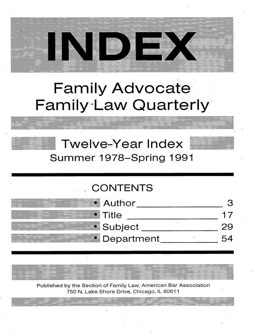 handle is hein.journals/famlq1978 and id is 1 raw text is: Family Advocate
Family-Law Quarterly

Twelve-Year Index

Summer 1978-Spring 1991

CONTENTS

Author

Title

Subject

Department

Published by the Section of Family Law, American Bar Association
750 N. Lake Shore Drive, Chicago, IL 60611

3
17

29
54


