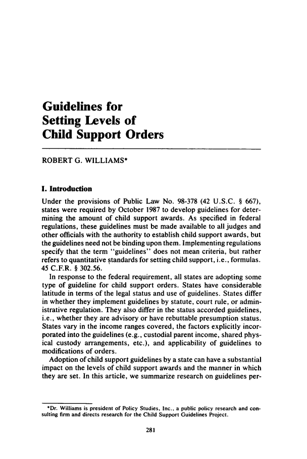 handle is hein.journals/famlq21 and id is 297 raw text is: Guidelines for
Setting Levels of
Child Support Orders
ROBERT G. WILLIAMS*
I. Introduction
Under the provisions of Public Law No. 98-378 (42 U.S.C. § 667),
states were required by October 1987 to develop guidelines for deter-
mining the amount of child support awards. As specified in federal
regulations, these guidelines must be made available to all judges and
other officials with the authority to establish child support awards, but
the guidelines need not be binding upon them. Implementing regulations
specify that the term guidelines does not mean criteria, but rather
refers to quantitative standards for setting child support, i.e., formulas.
45 C.F.R. § 302.56.
In response to the federal requirement, all states are adopting some
type of guideline for child support orders. States have considerable
latitude in terms of the legal status and use of guidelines. States differ
in whether they implement guidelines by statute, court rule, or admin-
istrative regulation. They also differ in the status accorded guidelines,
i.e., whether they are advisory or have rebuttable presumption status.
States vary in the income ranges covered, the factors explicitly incor-
porated into the guidelines (e.g., custodial parent income, shared phys-
ical custody arrangements, etc.), and applicability of guidelines to
modifications of orders.
Adoption of child support guidelines by a state can have a substantial
impact on the levels of child support awards and the manner in which
they are set. In this article, we summarize research on guidelines per-
*Dr. Williams is president of Policy Studies, Inc., a public policy research and con-
sulting firm and directs research for the Child Support Guidelines Project.


