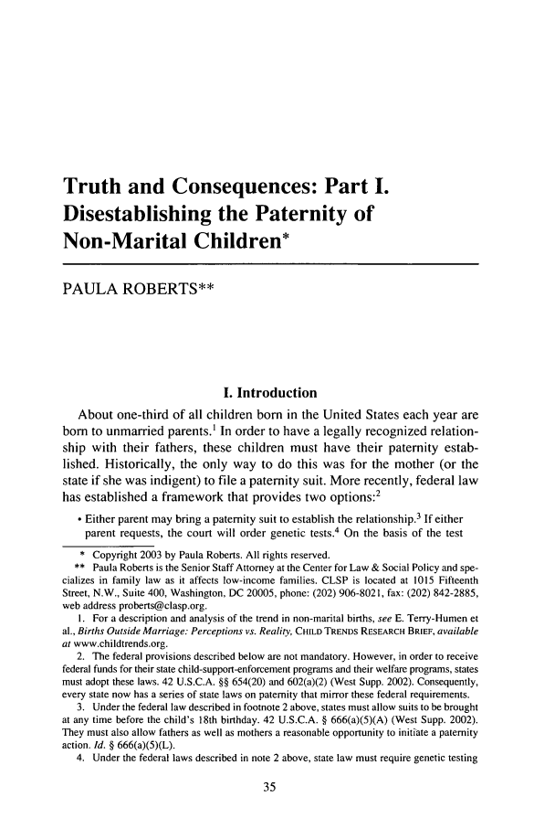 handle is hein.journals/famlq37 and id is 53 raw text is: Truth and Consequences: Part I.
Disestablishing the Paternity of
Non-Marital Children*
PAULA ROBERTS**
I. Introduction
About one-third of all children born in the United States each year are
born to unmarried parents.1 In order to have a legally recognized relation-
ship with their fathers, these children must have their paternity estab-
lished. Historically, the only way to do this was for the mother (or the
state if she was indigent) to file a paternity suit. More recently, federal law
has established a framework that provides two options:2
* Either parent may bring a paternity suit to establish the relationship.3 If either
parent requests, the court will order genetic tests.4 On the basis of the test
* Copyright 2003 by Paula Roberts. All rights reserved.
** Paula Roberts is the Senior Staff Attorney at the Center for Law & Social Policy and spe-
cializes in family law as it affects low-income families. CLSP is located at 1015 Fifteenth
Street, N.W., Suite 400, Washington, DC 20005, phone: (202) 906-8021, fax: (202) 842-2885,
web address proberts@clasp.org.
1. For a description and analysis of the trend in non-marital births, see E. Terry-Humen et
al., Births Outside Marriage: Perceptions vs. Reality, CHILD TRENDS RESEARCH BRIEF, available
at www.childtrends.org.
2. The federal provisions described below are not mandatory. However, in order to receive
federal funds for their state child-support-enforcement programs and their welfare programs, states
must adopt these laws. 42 U.S.C.A. §§ 654(20) and 602(a)(2) (West Supp. 2002). Consequently,
every state now has a series of state laws on paternity that mirror these federal requirements.
3. Under the federal law described in footnote 2 above, states must allow suits to be brought
at any time before the child's 18th birthday. 42 U.S.C.A. § 666(a)(5)(A) (West Supp. 2002).
They must also allow fathers as well as mothers a reasonable opportunity to initiate a paternity
action. Id. § 666(a)(5)(L).
4. Under the federal laws described in note 2 above, state law must require genetic testing


