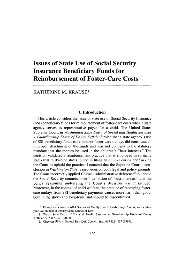 handle is hein.journals/famlq41 and id is 175 raw text is: Issues of State Use of Social Security
Insurance Beneficiary Funds for
Reimbursement of Foster-Care Costs
KATHERINE M. KRAUSE*
I. Introduction
This article considers the issue of state use of Social Security Insurance
(SSI) beneficiary funds for reimbursement of foster-care costs when a state
agency serves as representative payee for a child. The United States
Supreme Court, in Washington State Dep't of Social and Health Services
v. Guardianship Estate of Danny Keffeler,) ruled that a state agency's use
of SSI beneficiary funds to reimburse foster-care outlays did constitute an
improper attachment of the funds and was not contrary to the statutory
mandate that the monies be used in the children's best interests. The
decision validated a reimbursement practice that is employed in so many
states that thirty-nine states joined in filing an amicus curiae brief asking
the Court to uphold the practice. I contend that the Supreme Court's con-
clusion in Washington State is erroneous on both legal and policy grounds.
The Court incorrectly applied Chevron administrative deference2 to uphold
the Social Security commissioner's definition of best interests, and the
policy reasoning underlying the Court's decision was misguided.
Moreover, in the context of child welfare, the practice of recouping foster-
care outlays from SSI-beneficiary payments causes more harm than good,
both in the short- and long-term, and should be discontinued.
* First-place winner in ABA Section of Family Law Schwab Essay Contest; was a third-
year law student at Pennsylvania School of Law.
1. Wash. State Dep't of Social & Health Services v. Guardianship Estate of Danny
Keffeler, 537 U.S. 371 (2003).
2. Chevron USA v. Natural Res. Def. Council, Inc., 467 U.S. 837 (1984).


