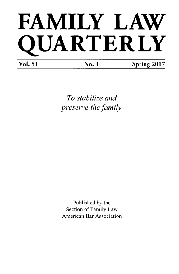 handle is hein.journals/famlq51 and id is 1 raw text is: 

FAMILY LAW


QUARTERLY

Vol. 51  No. 1  Spring 2017


To stabilize and
preserve the family











   Published by the
 Section of Family Law
 American Bar Association


