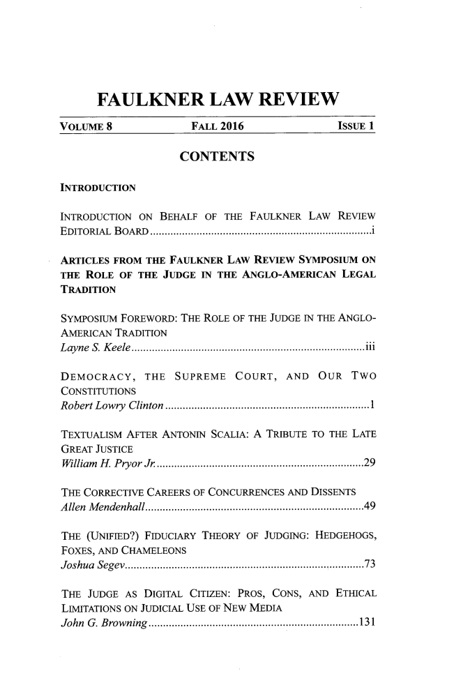 handle is hein.journals/faulklr8 and id is 1 raw text is: 






      FAULKNER LAW REVIEW

VOLUME 8             FALL 2016             ISSUE 1

                   CONTENTS

INTRODUCTION

INTRODUCTION ON BEHALF OF THE FAULKNER LAW REVIEW
EDITORIAL BOARD    ........................................i

ARTICLES FROM THE FAULKNER LAW REVIEW SYMPOSIUM ON
TIE ROLE OF THE JUDGE IN THE ANGLO-AMERICAN LEGAL
TRADITION

SYMPOsIUM FOREWORD: THE ROLE OF THE JUDGE IN THE ANGLO-
AMERICAN TRADITION
Layne S. Keele    ......................................111

DEMOCRACY,   THE  SUPREME  COURT,  AND  OUR   TWO
CONSTITUTIONS
Robert Lowry Clinton...............................1

TEXTUALISM AFTER ANTONIN SCALIA: A TRIBUTE TO THE LATE
GREAT JUSTICE
William H. Pryor Jr ...............................29

THE CORRECTIVE CAREERS OF CONCURRENCES AND DISSENTS
Allen Mendenhall..................................49

THE (UNIFIED?) FIDUCIARY THEORY OF JUDGING: HEDGEHOGS,
FOXES, AND CHAMELEONS
Joshua Segev.   ........................... .........73

THE JUDGE AS DIGITAL CITIZEN: PROS, CONS, AND ETHICAL
LIMITATIONS ON JUDICIAL USE OF NEW MEDIA
John G. Browning   .......................... ......131


