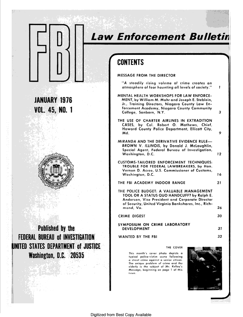 handle is hein.journals/fbileb45 and id is 1 raw text is: 














                         CONTENTS


                         MESSAGE  FROM  THE DIRECTOR

                           A steadily rising volume of crime creates an
                           atmosphere of fear haunting all levels of society.  I

                         MENTAL  HEALTH WORKSHOPS   FOR LAW  ENFORCE-
76                         MENT, by William M. Mohr and Joseph E. Steblein,
                           Jr., Training Directors, Niagara County Law En-
                           forcement Academy, Niagara County Community
                           College, Sanborn, N.Y.                        3

                         THE USE OF  CHARTER  AIRLINES IN EXTRADITION
                           CASES,  by  Col- Robert 0.  Mathews,  Chief,
                           Howard  County Police Department, Ellicott City,
                           Md.                                           9

                         MIRANDA  AND  THE DERIVATIVE EVIDENCE  RULE-
                           BROWN   V. ILLINOIS, by Donald J. McLaughlin,
                           Special Agent, Federal Bureau of Investigation,
                           Washington, D.C.                              12

                         CUSTOMS-TAILORED   ENFORCEMENT   TECHNIQUES:
                           TROUBLE  FOR FEDERAL  LAWBREAKERS,  by Hon.
                           Vernon D. Acree, U.S. Commissioner of Customs,
                           Washington, D.C.                              16

                         THE FBI ACADEMY   INDOOR  RANGE                21

                         THE POLICE BUDGET:  A VALUABLE  MANAGEMENT
                           TOOL  OR A STATUS QUO HANDCUFF?  by Ralph E.
                           Anderson, Vice President and Corporate Director
                           of Security, United Virginia Bankshares, Inc., Rich-
                           mond,  Va.                                    26

                         CRIME  DIGEST                                  30

                         SYMPOSIUM   ON  CRIME LABORATORY
 the                       DEVELOPMENT                                   37

IVESTIGATION             WANTED   BY THE FBI                             32

lENT of JUSTICE                                 THE COVER
                              This months cover photo  depicts  a -
  20535
                              typical police-v'ictim scene following]
                              a street crime against a senior citizen.
                              The unique problem  of crime and the
                              elderly  is the  subject of Mr. Kelley's
                              Message, beginning on page 1 of tis


Digitized from Best Copy Available


